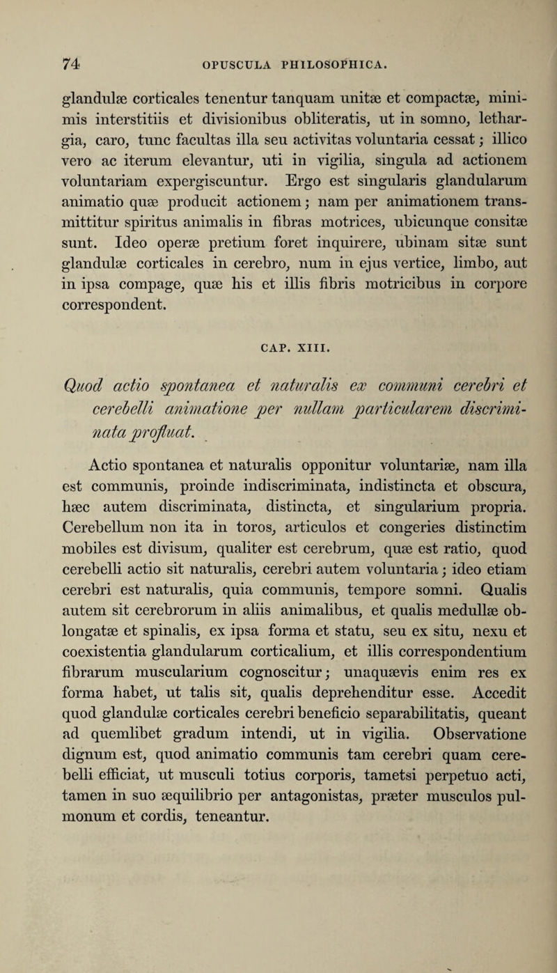glandulae corticales tenentur tanquam unitae et compactae, mini¬ mis interstitiis et divisionibus obliteratis, ut in somno, lethar¬ gia, caro, tunc facultas illa seu activitas voluntaria cessat; illico vero ac iterum elevantur, uti in vigilia, singula ad actionem voluntariam expergiscuntur. Ergo est singularis glandularum animatio quae producit actionem; nam per animationem trans¬ mittitur spiritus animalis in fibras motrices, ubicunque consitae sunt. Ideo operae pretium foret inquirere, ubinam sitae sunt glandulae corticales in cerebro, num in ejus vertice, limbo, aut in ipsa compage, quae his et illis fibris motricibus in corpore correspondent. CAP. XIII. Quod actio spontanea et naturalis ex communi cerebri et cerebelli animatione per nidlam particularem discrimi- Actio spontanea et naturalis opponitur voluntariae, nam illa est communis, proinde indiscriminata, indistincta et obscura, haec autem discriminata, distincta, et singularium propria. Cerebellum non ita in toros, articulos et congeries distinctim mobiles est divisum, qualiter est cerebrum, quae est ratio, quod cerebelli actio sit naturalis, cerebri autem voluntaria; ideo etiam cerebri est naturalis, quia communis, tempore somni. Qualis autem sit cerebrorum in aliis animalibus, et qualis medullae ob¬ longatae et spinalis, ex ipsa forma et statu, seu ex situ, nexu et coexistentia glandularum corticalium, et illis correspondentium fibrarum muscularium cognoscitur; unaquaevis enim res ex forma habet, ut talis sit, qualis deprehenditur esse. Accedit quod glandulae corticales cerebri beneficio separabilitatis, queant ad quemlibet gradum intendi, ut in vigilia. Observatione dignum est, quod animatio communis tam cerebri quam cere¬ belli efficiat, ut musculi totius corporis, tametsi perpetuo acti, tamen in suo aequilibrio per antagonistas, praeter musculos pul¬ monum et cordis, teneantur.