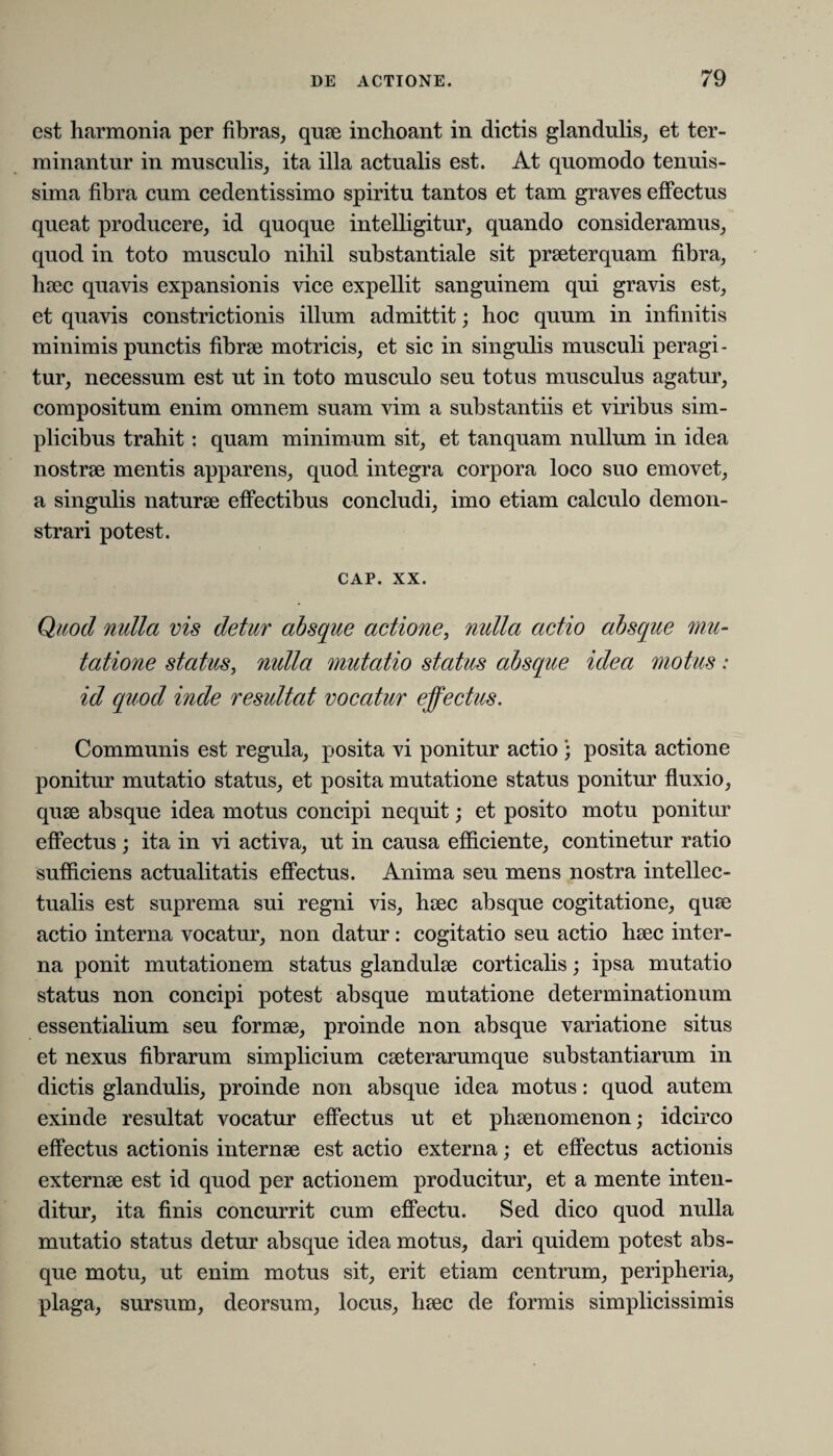 est harmonia per fibras, quae inchoant in dictis glandulis, et ter¬ minantur in musculis, ita illa actualis est. At quomodo tenuis¬ sima fibra cum cedentissimo spiritu tantos et tam graves effectus queat producere, id quoque intelligitur, quando consideramus, quod in toto musculo nihil substantiale sit praeterquam fibra, haec quavis expansionis vice expellit sanguinem qui gravis est, et quavis constrictionis illum admittit; hoc quum in infinitis minimis punctis fibrae motricis, et sic in singulis musculi peragi¬ tur, necessum est ut in toto musculo seu totus musculus agatur, compositum enim omnem suam vim a substantiis et viribus sim¬ plicibus trahit : quam minimum sit, et tanquam nullum in idea nostrae mentis apparens, quod integra corpora loco suo emovet, a singulis naturae effectibus concludi, imo etiam calculo demon¬ strari potest. cap. xx. Quod nulla vis detur absque actione, nulla actio absque mu¬ tatione status, nulla mutatio status absque idea motus: id quod inde resultat vocatur effectus. Communis est regula, posita vi ponitur actio ; posita actione ponitur mutatio status, et posita mutatione status ponitur fluxio, quae absque idea motus concipi nequit; et posito motu ponitur effectus; ita in vi activa, ut in causa efficiente, continetur ratio sufficiens actualitatis effectus. Anima seu mens nostra intellec¬ tualis est suprema sui regni vis, haec absque cogitatione, quae actio interna vocatur, non datur: cogitatio seu actio haec inter¬ na ponit mutationem status glandulae corticalis; ipsa mutatio status non concipi potest absque mutatione determinationum essentialium seu formae, proinde non absque variatione situs et nexus fibrarum simplicium caeterarumque substantiarum in dictis glandulis, proinde non absque idea motus: quod autem exinde resultat vocatur effectus ut et phaenomenon; idcirco effectus actionis internae est actio externa; et effectus actionis externae est id quod per actionem producitur, et a mente inten¬ ditur, ita finis concurrit cum effectu. Sed dico quod nulla mutatio status detur absque idea motus, dari quidem potest abs¬ que motu, ut enim motus sit, erit etiam centrum, peripheria, plaga, sursum, deorsum, locus, haec de formis simplicissimis