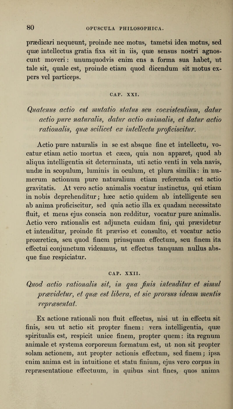 praedicari nequeunt, proinde nec motus, tametsi idea motus, sed quae intellectus gratia fixa sit in iis, quae sensus nostri agnos¬ cunt moveri: unumquodvis enim ens a forma sua habet, ut tale sit, quale est, proinde etiam quod dicendum sit motus ex¬ pers vel particeps. CAP. XXI. Quatenus actio est mutatio status seu coexistentium, datur actio pure naturalis, datur actio animalis, et datur actio rationalis, quce scilicet ex intellectu proficiscitur. Actio pure naturalis in se est absque fine et intellectu, vo¬ catur etiam actio mortua et caeca, quia non apparet, quod ab aliqua intelligentia sit determinata, uti actio venti in vela navis, undae in scopulum, luminis in oculum, et plura similia: in nu¬ merum actionum pure naturalium etiam referenda est actio gravitatis. At vero actio animalis vocatur instinctus, qui etiam in nobis deprehenditur; haec actio quidem ab intelligente seu ab anima proficiscitur, sed quia actio illa ex quadam necessitate fluit, et mens ejus conscia non redditur, vocatur pure animalis. Actio vero rationalis est adjuncta cuidam fini, qui praevidetur et intenditur, proinde fit praeviso et consulto, et vocatur actio proaeretica, seu quod finem priusquam effectum, seu finem ita effectui conjunctum videamus, ut effectus tanquam nullus abs¬ que fine respiciatur. CAP. XXII. Quod actio rationalis sit, in cpia finis intenditur et simul prrevidetur, et quce est libera, et sic prorsus ideam mentis reprcesentat. Ex actione rationali non fluit effectus, nisi ut in effectu sit finis, seu ut actio sit propter finem: vera intelligentia, quae spiritualis est, respicit unice finem, propter quem: ita regnum animale et systema corporeum formatum est, ut non sit propter solam actionem, aut propter actionis effectum, sed finem; ipsa enim anima est in intuitione et statu finium, ejus vero corpus in repraesentatione effectuum, in quibus sint fines, quos anima