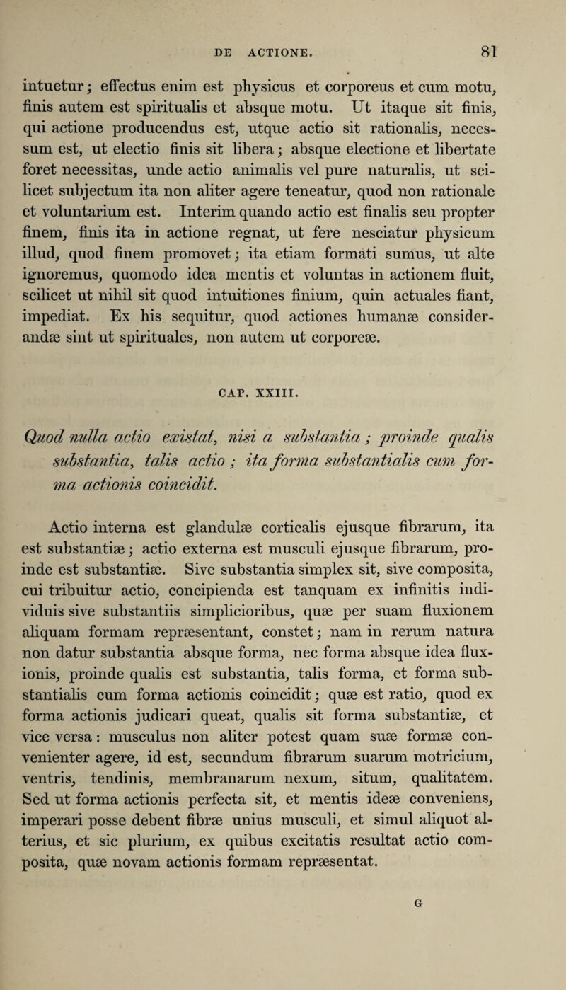 intuetur; effectus enim est physicus et corporeus et cum motu, finis autem est spiritualis et absque motu. Ut itaque sit finis, qui actione producendus est, utque actio sit rationalis, neces- sum est, ut electio finis sit libera; absque electione et libertate foret necessitas, unde actio animalis vel pure naturalis, ut sci¬ licet subjectum ita non aliter agere teneatur, quod non rationale et voluntarium est. Interim quando actio est finalis seu propter finem, finis ita in actione regnat, ut fere nesciatur physicum illud, quod finem promovet; ita etiam formati sumus, ut alte ignoremus, quomodo idea mentis et voluntas in actionem fluit, scilicet ut nihil sit quod intuitiones finium, quin actuales fiant, impediat. Ex his sequitur, quod actiones humanae consider¬ andae sint ut spirituales, non autem ut corporeae. CAP. XXIII. Quod nulla actio existat, nisi a substayitia ; proinde qualis substantia, talis actio ; ita forma substantialis cum for¬ ma actionis coincidit. Actio interna est glandulae corticalis ejusque fibrarum, ita est substantiae; actio externa est musculi ejusque fibrarum, pro¬ inde est substantiae. Sive substantia simplex sit, sive composita, cui tribuitur actio, concipienda est tanquam ex infinitis indi¬ viduis sive substantiis simplicioribus, quae per suam fluxionem aliquam formam repraesentant, constet; nam in rerum natura non datur substantia absque forma, nec forma absque idea flux¬ ionis, proinde qualis est substantia, talis forma, et forma sub¬ stantialis cum forma actionis coincidit; quae est ratio, quod ex forma actionis judicari queat, qualis sit forma substantiae, et vice versa: musculus non aliter potest quam suae formae con¬ venienter agere, id est, secundum fibrarum suarum motricium, ventris, tendinis, membranarum nexum, situm, qualitatem. Sed ut forma actionis perfecta sit, et mentis ideae conveniens, imperari posse debent fibrae unius musculi, et simul aliquot al¬ terius, et sic plurium, ex quibus excitatis resultat actio com¬ posita, quae novam actionis formam repraesentat. Gr