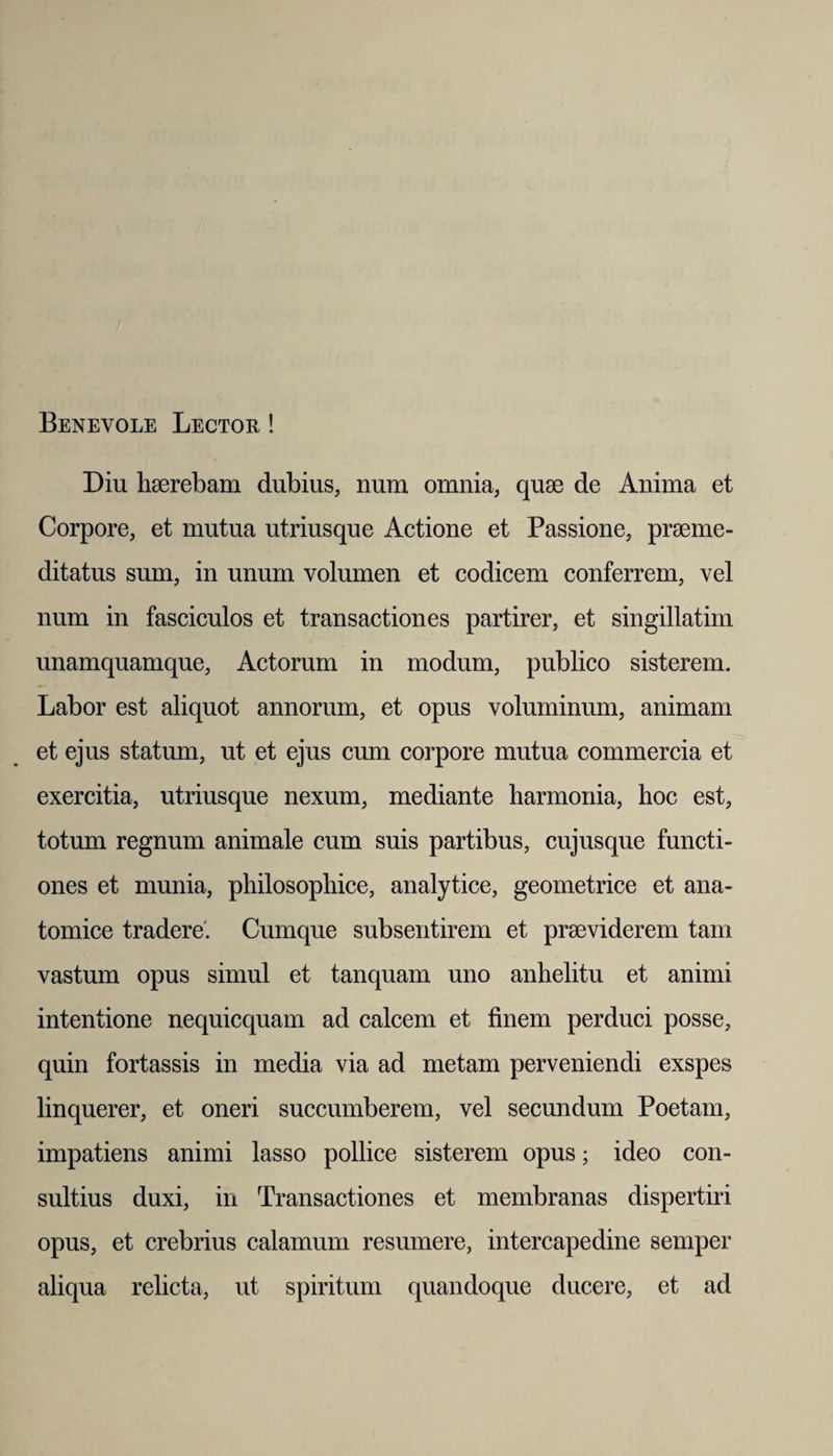 Benevole Lector ! Diu haerebam dubius, num omnia, quae de Anima et Corpore, et mutua utriusque Actione et Passione, praeme¬ ditatus sum, in unum volumen et codicem conferrem, vel num in fasciculos et transactiones partirer, et singillatim unamquamque, Actorum in modum, publico sisterem. Labor est aliquot annorum, et opus voluminum, animam et ejus statum, ut et ejus cum corpore mutua commercia et exercitia, utriusque nexum, mediante harmonia, hoc est, totum regnum animale cum suis partibus, cujusque functi¬ ones et munia, philosophice, analytice, geometrice et ana¬ tomice tradere'. Cumque subsentirem et praeviderem tam vastum opus simul et tanquam uno anhelitu et animi intentione nequicquam ad calcem et finem perduci posse, quin fortassis in media via ad metam perveniendi exspes linquerer, et oneri succumberem, vel secundum Poetam, impatiens animi lasso pollice sisterem opus; ideo con¬ sultius duxi, in Transactiones et membranas dispertiri opus, et crebrius calamum resumere, intercapedine semper aliqua relicta, ut spiritum quandoque ducere, et ad