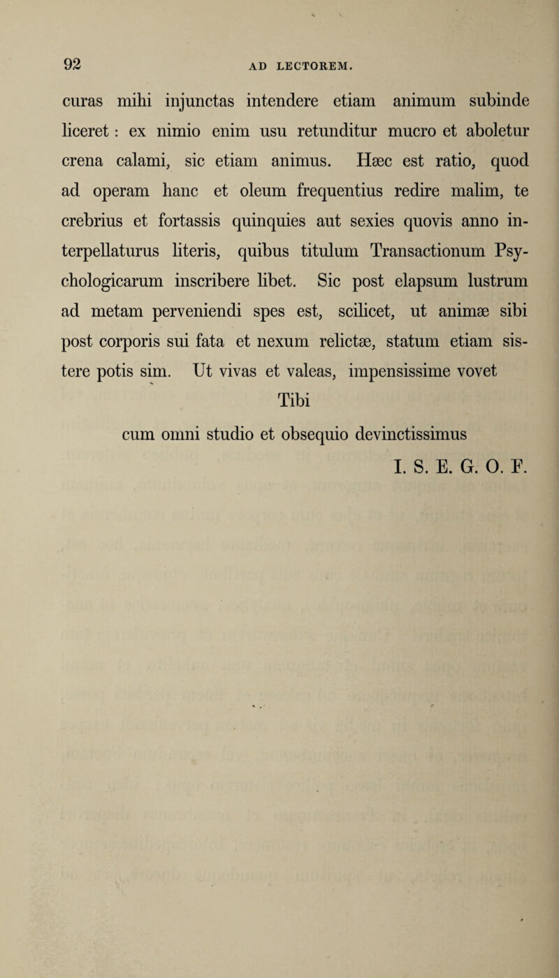 curas mihi injunctas intendere etiam animum subinde liceret: ex nimio enim usu retunditur mucro et aboletur crena calami, sic etiam animus. Haec est ratio, quod ad operam hanc et oleum frequentius redire malim, te crebrius et fortassis quinquies aut sexies quovis anno in¬ terpellaturus literis, quibus titulum Transactionum Psy¬ chologicarum inscribere libet. Sic post elapsum lustrum ad metam perveniendi spes est, scilicet, ut animae sibi post corporis sui fata et nexum relictae, statum etiam sis¬ tere potis sim. Ut vivas et valeas, impensissime vovet Tibi cum omni studio et obsequio devinctissimus I. S. E. G. O. E.