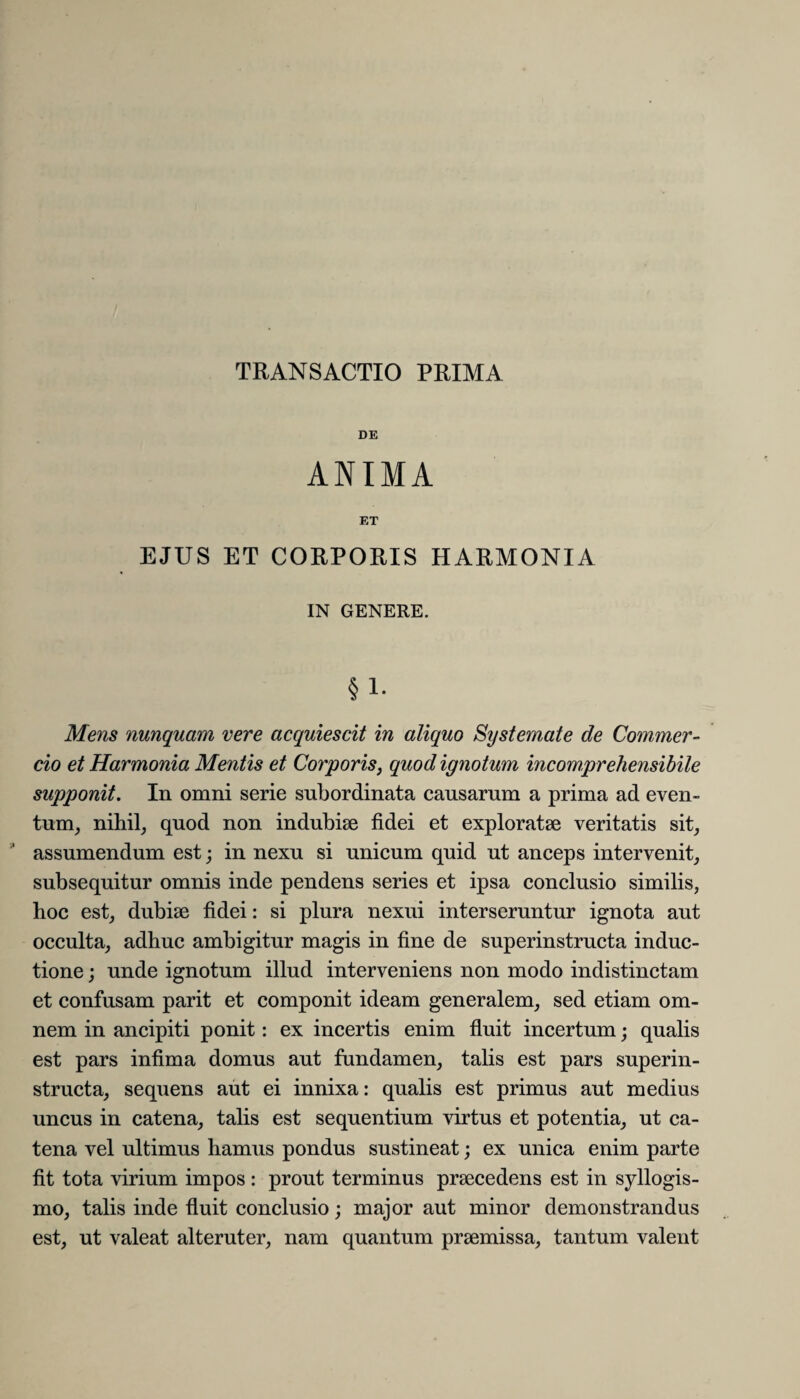 TRANSACTIO PRIMA DE ANIMA ET EJUS ET CORPORIS HARMONIA IN GENERE. §1- Mens nunquam vere acquiescit in aliquo Systemate de Commer¬ cio et Harmonia Mentis et Corporis, quod ignotum incomprehensibile supponit. In omni serie subordinata causarum a prima ad even¬ tum, nihil, quod non indubiae fidei et exploratae veritatis sit, assumendum est; in nexu si unicum quid ut anceps intervenit, subsequitur omnis inde pendens series et ipsa conclusio similis, hoc est, dubiae fidei: si plura nexui interseruntur ignota aut occulta, adhuc ambigitur magis in fine de superinstructa induc¬ tione ; unde ignotum illud interveniens non modo indistinctam et confusam parit et componit ideam generalem, sed etiam om¬ nem in ancipiti ponit: ex incertis enim fluit incertum; qualis est pars infima domus aut fundamen, talis est pars superin¬ structa, sequens aut ei innixa: qualis est primus aut medius uncus in catena, talis est sequentium virtus et potentia, ut ca¬ tena vel ultimus hamus pondus sustineat; ex unica enim parte fit tota virium impos : prout terminus praecedens est in syllogis¬ mo, talis inde fluit conclusio; major aut minor demonstrandus est, ut valeat alteruter, nam quantum praemissa, tantum valent