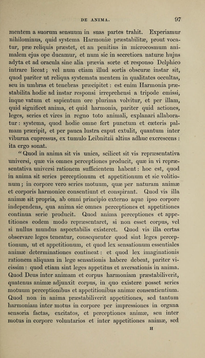 mentem a suorum sensuum in suas partes trahit. Experiamur nihilominus, quid systema Harmoniae praestabili tse, prout voca¬ tur, prae reliquis praestet, et an penitius in microcosmum ani¬ malem ejus ope ducamur, et num sic in secretiora naturae hujus adyta et ad oracula sine alia praevia sorte et responso Delphico intrare liceat; vel num etiam illud sortis obscurae instar sit, quod pariter ut reliqua systemata mentem in qualitates occultas, seu in umbras et tenebras praecipitet: est enim Harmonia prae- stabilita hodie ad instar responsi irreprehensi a tripode emissi, inque vatum et sapientum ore plurima volvitur, et per illam, quid significet anima, et quid harmonia, pariter quid actiones, leges, series et vires in regno toto animali, explanari allabora¬ tur : systema, quod hodie omne fert punctum et caeteris pal¬ mam praeripit, et per pauca lustra caput extulit, quantum inter viburna cupressus, ex tumulo Leibnitzii altius adhuc excrescens : ita ergo sonat. “ Quod in anima sit vis unica, scilicet sit vis repraesentativa universi, quae vis omnes perceptiones producit, quae in vi reprae¬ sentativa universi rationem sufficientem habent: hoc est, quod in anima sit series perceptionum et appetitionum et sic volitio- num; in corpore vero series motuum, quae per naturam animae et corporis harmonice consentiunt et conspirant. Quod vis illa animae sit propria, ab omni principio externo aque ipso corpore independens, qua anima sic omnes perceptiones et appetitiones continua serie producit. Quod anima perceptiones et appe¬ titiones eodem modo repraesentaret, si non esset corpus, vel si nullus mundus aspectabilis existeret. Quod vis illa certas observare leges teneatur, consequenter quod sint leges percep¬ tionum, ut et appetitionum, et quod lex sensationum essentiales animae determinationes contineat: et quod lex imaginationis rationem aliquam in lege sensationis habere debeat, pariter vi- cissim : quod etiam sint leges appetitus et aversationis in anima. Quod Deus inter animam et corpus harmoniam praestabiliverit, quatenus animae adjunxit corpus, in quo existere posset series motuum perceptionibus et appetitionibus animae consentientium. Quod non in anima praestabiliverit appetitiones, sed tantum harmoniam inter motus in corpore per impressiones in organa sensoria factas, excitatos, et perceptiones animae, seu inter motus in corpore voluntarios et inter appetitiones animae, sed H