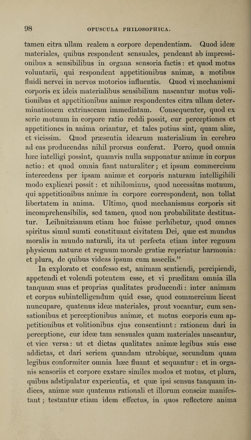tamen citra ullam realem a corpore dependentiam. Quod ideae materiales, quibus respondent sensuales, pendeant ab impressi¬ onibus a sensibilibus in organa sensoria factis: et quod motus voluntarii, qui respondent appetitionibus animae, a motibus fluidi nervei in nervos motorios influentis. Quod vi mechanismi corporis ex ideis materialibus sensibilium nascantur motus voli- tionibus et appetitionibus animae respondentes citra ullam deter¬ minationem extrinsecam immediatam. Consequenter, quod ex serie motuum in corpore ratio reddi possit, cur perceptiones et appetitiones in anima oriantur, et tales potius sint, quam aliae, et vicissim. Quod praesentia idearum materialium in cerebro ad eas producendas nihil prorsus conferat. Porro, quod omnia haec intelligi possint, quamvis nulla supponatur animae in corpus actio: et quod omnia fiant naturaliter; et ipsum commercium intercedens per ipsam animae et corporis naturam intelligibili modo explicari possit: et nihilominus, quod necessitas motuum, qui appetitionibus animae in corpore correspondent, non tollat libertatem in anima. Ultimo, quod mechanismus corporis sit incomprehensibilis, sed tamen, quod non probabilitate destitua¬ tur. Leibnitzianum etiam hoc fuisse perhibetur, quod omnes spiritus simul sumti constituant civitatem Dei, quae est mundus moralis in mundo naturali, ita ut perfecta etiam inter regnum physicum naturae et regnum morale gratiae reperiatur harmonia: et plura, de quibus videas ipsum cum asseclis.” In explorato et confesso est, animam sentiendi, percipiendi, appetendi et volendi potentem esse, et vi praeditam omnia illa tanquam suas et proprias qualitates producendi: inter animam et corpus subintelligendum quid esse, quod commercium liceat nuncupare, quatenus ideae materiales, prout vocantur, cum sen¬ sationibus et perceptionibus animae, et motus corporis cum ap¬ petitionibus et volitionibus ejus consentiunt: rationem dari in perceptione, cur ideae tam sensuales quam materiales nascantur, et vice versa: ut et dictas qualitates animae legibus suis esse addictas, et dari seriem quandam utrobique, secundum quam legibus conformiter omnia haec fluant et sequantur : et in orga¬ nis sensoriis et corpore exstare similes modos et motus, et plura, quibus adstipulatur experientia, et quae ipsi sensus tanquam in¬ dices, animae suae quatenus rationali et illorum consciae manifes¬ tant ; testantur etiam idem effectus, in quos reflectere anima