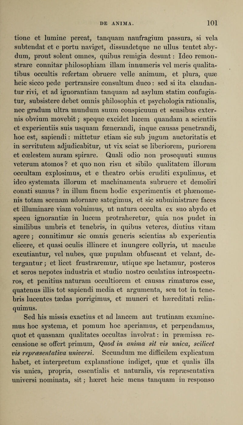 tione et lumine pereat, tanquam naufragium passura, si vela subtendat et e portu naviget, dissuadetque ne ullus tentet aby- dum, prout solent omnes, quibus remigia desunt: Ideo remon- strare connitar philosophiam illam innumeris vel meris qualita¬ tibus occultis refertam obruere velle animum, et plura, quae heic sicco pede pertransire consultum duco : sed si ita claudan¬ tur rivi, et ad ignorantiam tanquam ad asylum statim confugia¬ tur, subsistere debet omnis philosophia et psycliologia rationalis, nec gradum ultra mundum suum conspicuum et sensibus exter¬ nis obvium movebit; speque excidet lucem quandam a scientiis et experientiis suis usquam foenerandi, inque causas penetrandi, hoc est, sapiendi: mittetur etiam sic sub jugum auctoritatis et in servitutem adjudicabitur, ut vix sciat se liberiorem, puriorem et coelestem auram spirare. Quali odio non prosequuti sumus veterum atomos ? et quo non risu et sibilo qualitatem illorum occultam explosimus, et e theatro orbis eruditi expulimus, et ideo systemata illorum et machinamenta subruere et demoliri conati sumus ? in illum finem hodie experimentis et phaenome¬ nis totam scenam adornare sategimus, et sic subministrare faces et illuminare viam voluimus, ut natura occulta ex suo abydo et specu ignorantiae in lucem protraheretur, quia nos pudet in similibus umbris et tenebris, in quibus veteres, diutius vitam agere; connitimur sic omnis generis scientias ab experientia elicere, et quasi oculis illinere et inungere collyria, ut maculae excutiantur, vel nubes, quae pupulam obfuscant et velant, de- tergantur; et licet frustraremur, utique spe lactamur, posteros et seros nepotes industria et studio nostro oculatius introspectu¬ ros, et penitius naturam occultiorem et causas rimaturos esse, quatenus illis tot sapiendi media et argumenta, seu tot in tene¬ bris lucentes taedas porrigimus, et muneri et haereditati relin¬ quimus. Sed his missis exactius et ad lancem aut trutinam examine¬ mus hoc systema, et pomum hoc aperiamus, et perpendamus, quot et quasnam qualitates occultas involvat: in praemissa re¬ censione se offert primum, Quod in anima sit vis unica, scilicet vis reprcesentativa universi. Secundum me difficilem explicatum habet, et interpretum explanatione indiget, quae et qualis illa vis unica, propria, essentialis et naturalis, vis repraesentativa universi nominata, sit; haeret heic mens tanquam in responso