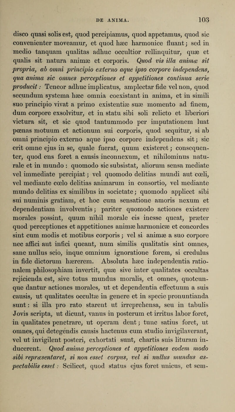 disco quasi solis est, quod percipiamus, quod appetamus, quod sic convenienter moveamur, et quod haec harmonice fluant; sed in medio tanquam qualitas adhuc occultior rellinquitur, quae et qualis sit natura animae et corporis. Quod vis illa anima sit propria, ab omni principio externo aque ipso corpore independens, qua anima sic omnes perceptiones et appetitiones continua serie producit: Teneor adhuc implicatus, amplectar fide vel non, quod secundum systema haec omnia coexistant in anima, et in simili suo principio vivat a primo existentiae suae momento ad finem, dum corpore exsolvitur, et in statu sibi soli relicto et liberiori victura sit, et sic quod tantummodo per imputationem luat poenas motuum et actionum sui corporis, quod sequitur, si ab omni principio externo aque ipso corpore independens sit; sic erit omne ejus in se, quale fuerat, quum existeret; consequen¬ ter, quod ens foret a causis inconnexum, et nihilominus natu¬ rale et in mundo : quomodo sic subsistat, aliorum sensa mediate vel immediate percipiat; vel quomodo delitias mundi aut coeli, vel mediante coelo delitias animarum in consortio, vel mediante mundo delitias ex similibus in societate; quomodo applicet sibi sui numinis gratiam, et hoc cum sensatione amoris nexum et dependentiam involventis; pariter quomodo actiones existere morales possint, quum nihil morale eis inesse queat, praeter quod perceptiones et appetitiones animae harmonicae et concordes sint cum modis et motibus corporis; vel si animae a suo corpore nec affici aut infici queant, num similis qualitatis sint omnes, sane nullus scio, inque omnium ignoratione forem, si credulus in fide dictorum haererem. Absoluta haec independentia ratio¬ nalem philosophiam invertit, quae sive inter qualitates occultas rejicienda est, sive totus mundus moralis, et omnes, quotcun- que dantur actiones morales, ut et dependentia effectuum a suis causis, ut qualitates occultae in genere et in specie pronuntianda sunt: si illa pro rato starent ut irreprehensa, seu in tabulis Jovis scripta, ut dicunt, vanus in posterum et irritus labor foret, in qualitates penetrare, ut operam dent; tunc satius foret, ut omnes, qui detegendis causis hactenus cum studio invigilaverant, vel ut invigilent posteri, exhortati sunt, chartis suis lituram in¬ ducerent. Quod anima perceptiones et appetitiones eodem modo sibi repraesentaret, si non esset corpus, vel si nullus mundus as¬ pectabilis esset: Scilicet, quod status ejus foret unicus, et sem-