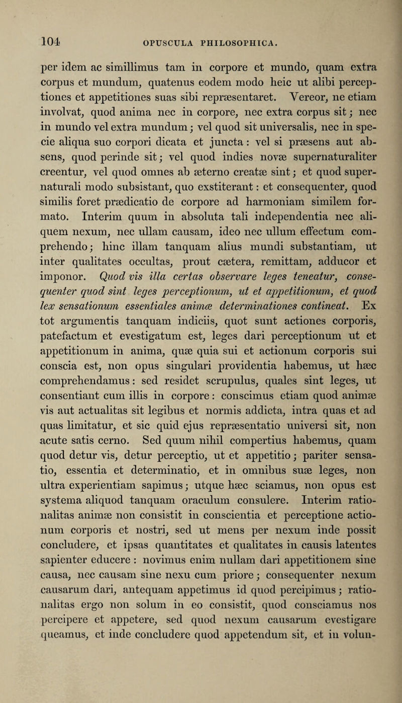 per idem ac simillimus tam in corpore et mundo, quam extra corpus et mundum, quatenus eodem modo heic ut alibi percep¬ tiones et appetitiones suas sibi repraesentaret. Vereor, ne etiam involvat, quod anima nec in corpore, nec extra corpus sit; nec in mundo vel extra mundum; vel quod sit universalis, nec in spe¬ cie aliqua suo corpori dicata et juncta: vel si praesens aut ab¬ sens, quod perinde sit; vel quod indies novae supernaturaliter creentur, vel quod omnes ab aeterno creatae sint; et quod super- naturali modo subsistant, quo exstiterant: et consequenter, quod similis foret praedicatio de corpore ad harmoniam similem for¬ mato. Interim quum in absoluta tali independentia nec ali¬ quem nexum, nec ullam causam, ideo nec ullum effectum com¬ prehendo ; hinc illam tanquam alius mundi substantiam, ut inter qualitates occultas, prout caetera, remittam, adducor et imponor. Quod vis illa certas observare leges teneatur, conse¬ quenter quod sint leges perceptionum, ut et appetitionum, et quod lex sensationum essentiales animae determinationes contineat. Ex tot argumentis tanquam indiciis, quot sunt actiones corporis, patefactum et evestigatum est, leges dari perceptionum ut et appetitionum in anima, quae quia sui et actionum corporis sui conscia est, non opus singulari providentia habemus, ut haec comprehendamus: sed residet scrupulus, quales sint leges, ut consentiant cum illis in corpore: conscimus etiam quod animae vis aut actualitas sit legibus et normis addicta, intra quas et ad quas limitatur, et sic quid ejus repraesentatio universi sit, non acute satis cerno. Sed quum nihil compertius habemus, quam quod detur vis, detur perceptio, ut et appetitio; pariter sensa¬ tio, essentia et determinatio, et in omnibus suae leges, non ultra experientiam sapimus; utque haec sciamus, non opus est systema aliquod tanquam oraculum consulere. Interim ratio¬ nalitas animae non consistit in conscientia et perceptione actio¬ num corporis et nostri, sed ut mens per nexum inde possit concludere, et ipsas quantitates et qualitates in causis latentes sapienter educere : novimus enim nullam dari appetitionem sine causa, nec causam sine nexu cum priore; consequenter nexum causarum dari, antequam appetimus id quod percipimus; ratio¬ nalitas ergo non solum in eo consistit, quod consciamus nos percipere et appetere, sed quod nexum causarum evestigare queamus, et inde concludere quod appetendum sit, et in volun-