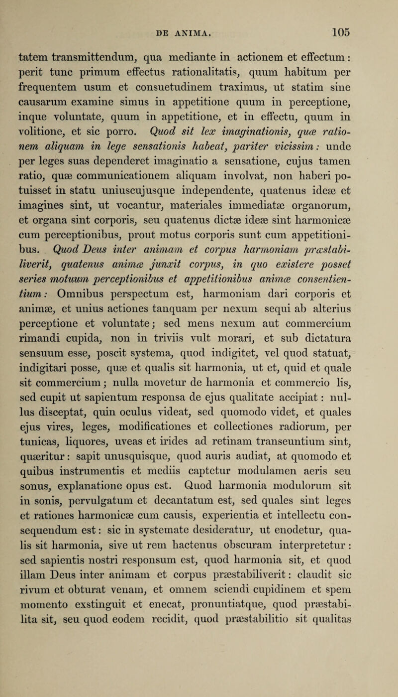 tntem transmittendum, qua mediante in actionem et effectum : perit tunc primum effectus rationalitatis, quum habitum per frequentem usum et consuetudinem traximus, ut statim sine causarum examine simus in appetitione quum in perceptione, inque voluntate, quum in appetitione, et in effectu, quum in volitione, et sic porro. Quod sit lex imaginationis, quae ratio¬ nem aliquam in lege sensationis habeat, pariter vicissim: unde per leges suas dependeret imaginatio a sensatione, cujus tamen ratio, quae communicationem aliquam involvat, non haberi po¬ tuisset in statu uniuscujusque independente, quatenus ideae et imagines sint, ut vocantur, materiales immediatae organorum, et organa sint corporis, seu quatenus dictae ideae sint harmonicae cum perceptionibus, prout motus corporis sunt cum appetitioni¬ bus. Quod Deus inter animam et corpus harmoniam prccstabi- liverit, quatenus anima junxit corpus, in quo existere posset series motuum perceptionibus et appetitionibus animae consentien¬ tium : Omnibus perspectum est, harmoniam dari corporis et animae, et unius actiones tanquam per nexum sequi ab alterius perceptione et voluntate; sed mens nexum aut commercium rimandi cupida, non in triviis vult morari, et sub dictatura sensuum esse, poscit systema, quod indigitet, vel quod statuat, indigitari posse, quae et qualis sit harmonia, ut et, quid et quale sit commercium; nulla movetur de harmonia et commercio lis, sed cupit ut sapientum responsa de ejus qualitate accipiat: nul¬ lus disceptat, quin oculus videat, sed quomodo videt, et quales ejus vires, leges, modificationes et collectiones radiorum, per tunicas, liquores, uveas et irides ad retinam transeuntium sint, quaeritur: sapit unusquisque, quod auris audiat, at quomodo et quibus instrumentis et mediis captetur modulamen aeris seu sonus, explanatione opus est. Quod harmonia modulorum sit in sonis, pervulgatum et decantatum est, sed quales sint leges et rationes harmonicae cum causis, experientia et intellectu con¬ sequendum est: sic in systemate desideratur, ut enodetur, qua¬ lis sit harmonia, sive ut rem hactenus obscuram interpretetur : sed sapientis nostri responsum est, quod harmonia sit, et quod illam Deus inter animam et corpus praestabiliverit: claudit sic rivum et obturat venam, et omnem sciendi cupidinem et spem momento exstinguit et enecat, pronuntiat que, quod praestabi- lita sit, seu quod eodem recidit, quod praestabilitio sit qualitas