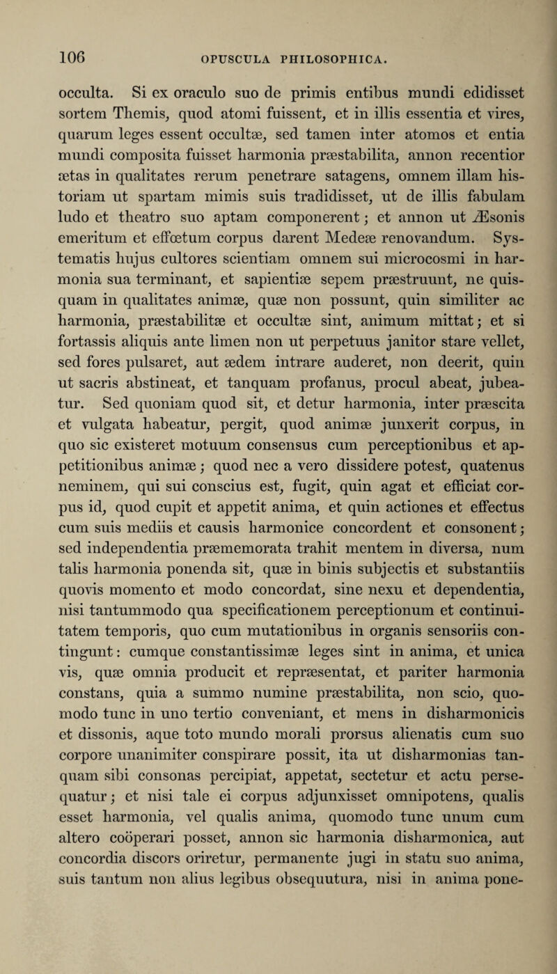 occulta. Si ex oraculo suo de primis entibus mundi edidisset sortem Themis, quod atomi fuissent, et in illis essentia et vires, quarum leges essent occultae, sed tamen inter atomos et entia mundi composita fuisset harmonia praestabilita, annon recentior aetas in qualitates rerum penetrare satagens, omnem illam his¬ toriam ut spartam mimis suis tradidisset, ut de illis fabulam ludo et theatro suo aptam componerent; et annon ut iEsonis emeritum et effcetum corpus darent Medeae renovandum. Sys¬ tematis hujus cultores scientiam omnem sui microcosmi in har¬ monia sua terminant, et sapientiae sepem praestruunt, ne quis¬ quam in qualitates animae, quae non possunt, quin similiter ac harmonia, praestabilitae et occultae sint, animum mittat; et si fortassis aliquis ante limen non ut perpetuus janitor stare vellet, sed fores pulsaret, aut aedem intrare auderet, non deerit, quin ut sacris abstineat, et tanquam profanus, procul abeat, jubea¬ tur. Sed quoniam quod sit, et detur harmonia, inter praescita et vulgata habeatur, pergit, quod animae junxerit corpus, in quo sic existeret motuum consensus cum perceptionibus et ap¬ petitionibus animae; quod nec a vero dissidere potest, quatenus neminem, qui sui conscius est, fugit, quin agat et efficiat cor¬ pus id, quod cupit et appetit anima, et quin actiones et effectus cum suis mediis et causis harmonice concordent et consonent ; sed independentia praememorata trahit mentem in diversa, num talis harmonia ponenda sit, quae in binis subjectis et substantiis quovis momento et modo concordat, sine nexu et dependentia, nisi tantummodo qua specificationem perceptionum et continui¬ tatem temporis, quo cum mutationibus in organis sensoriis con¬ tingunt : cumque constantissimae leges sint in anima, et unica vis, quae omnia producit et repraesentat, et pariter harmonia constans, quia a summo numine praestabilita, non scio, quo¬ modo tunc in uno tertio conveniant, et mens in disharmonicis et dissonis, aque toto mundo morali prorsus alienatis cum suo corpore unanimiter conspirare possit, ita ut disharmonias tan¬ quam sibi consonas percipiat, appetat, sectetur et actu perse¬ quatur; et nisi tale ei corpus adjunxisset omnipotens, qualis esset harmonia, vel qualis anima, quomodo tunc unum cum altero cooperari posset, annon sic harmonia disharmonica, aut concordia discors oriretur, permanente jugi in statu suo anima, suis tantum non alius legibus obsequutura, nisi in anima pone-