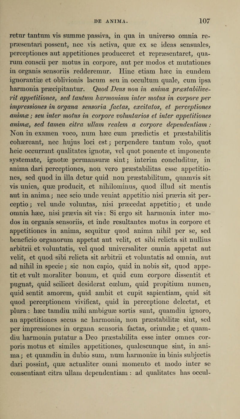 retur tantum vis summe passiva, in qua in universo omnia re¬ praesentari possent, nec vis activa, quae ex se ideas sensuales, perceptiones aut appetitiones produceret et repraesentaret, qua¬ rum conscii per motus in corpore, aut per modos et mutationes in organis sensoriis redderemur. Hinc etiam haec in eundem ignorantiae et oblivionis lacum seu in occultum quale, cum ipsa harmonia praecipitantur. Quod Deus non in anima prastabilive- rit appetitiones, sed tantum harmoniam inter motus in corpore per impressiones in organa sensoria factas, excitatos, et perceptiones anima; seu inter motus in corpore voluntarios et inter appetitiones anima, sed tam,en citra ullam realem a corpore dependentiam : Non in examen voco, num haec cum praedictis et praestabilitis cohaereant, nec hujus loci est; perpendere tantum volo, quot heic occurrant qualitates ignotae, vel quot ponente et imponente systemate, ignotae permansurae sint; interim concluditur, in anima dari perceptiones, non vero praestabilitas esse appetitio¬ nes, sed quod in illa detur quid non praestabilitum, quamvis sit vis unica, quae producit, et nihilominus, quod illud sit mentis aut in anima; nec scio unde veniat appetitio nisi praevia sit per¬ ceptio ; vel unde voluntas, nisi praecedat appetitio; et unde omnia haec, nisi praevia sit vis : Si ergo sit harmonia inter mo¬ dos in organis sensoriis, et inde resultantes motus in corpore et appetitiones in anima, sequitur quod anima nihil per se, sed beneficio organorum appetat aut velit, et sibi relicta sit nullius arbitrii et voluntatis, vel quod universaliter omnia appetat aut velit, et quod sibi relicta sit arbitrii et voluntatis ad omnia, aut ad nihil in specie; sic non capio, quid in nobis sit, quod appe¬ tit et vult moraliter bonum, et quid cum corpore dissentit et pugnat, quid scilicet desiderat coelum, quid propitium numen, quid sentit amorem, quid ambit et cupit sapientiam, quid sit quod perceptionem vivificat, quid in perceptione delectat, et plura : haec tamdiu mihi ambiguae sortis sunt, quamdiu ignoro, an appetitiones secus ac harmonia, non praestabilitae sint, sed per impressiones in organa sensoria factas, oriundae; et quam¬ diu harmonia putatur a Deo praestabilita esse inter omnes cor¬ poris motus et similes appetitiones, qualescunque sint, in ani¬ ma; et quamdiu in dubio sum, num harmoniae in binis subjectis dari possint, quae actualiter omni momento et modo inter se consentiant citra ullam dependentiam : ad qualitates has occul-