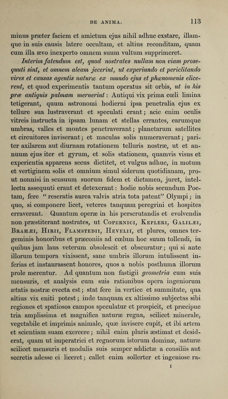 minus praeter faciem et amictum ejus nihil adhuc exstare, illam- que in suis causis latere occultam, et altius reconditam, quam cum illa aevo inexperto omnem suum vultum supprimeret. Interim fatendum est, quod nostrates nullam non viam prose- quuti sint, et omnem aleam jecerint, ut experiundo et periclitando vires et causas agentis naturae ex mundo ejus et phaenomenis elice¬ rent, et quod experimentis tantum operatus sit orbis, ut in his prae antiquis palmam meruerint: Antiqui vix prima coeli limina tetigerant, quum astronomi hodierni ipsa penetralia ejus ex tellure sua lustraverant et speculati erant; acie enim oculis vitreis instructa in ipsam lunam et stellas errantes, earumque umbras, valles et montes penetraverant; planetarum satellites et circuitores inviserant; et maculas solis numeraverant; pari¬ ter axilarem aut diurnam rotationem telluris nostrae, ut et an¬ nuum ejus iter et gyrum, et solis stationem, quamvis visus et experientia apparens secus dictitet, et vulgus adhuc, in motum et vertiginem solis et omnium simul siderum quotidianam, pro¬ ut nonnisi in sensuum suorum fidem et dictamen, juret, intel¬ lectu assequuti erant et detexerant: hodie nobis secundum Poe¬ tam, fere “ reseratis aurea valvis atria tota patent” Olympi; in quo, si componere licet, veteres tanquam peregrini et hospites erraverant. Quantum operae in his perscrutandis et evolvendis non praestiterant nostrates, ut Copernici, Kepleri, Galilaei, Brah^ei, Hirii, Flamstedii, Hevelii, et plures, omnes ter¬ geminis honoribus et praeconiis ad coelum hoc suum tollendi, in quibus jam laus veterum obsolescit et obscuratur; qui si ante illorum tempora vixissent, sane umbris illorum intulissent in¬ ferias et instaurassent honores, quos a nobis posthuma illorum prole merentur. Ad quantum non fastigii geometria cum suis mensuris, et analysis cum suis rationibus opera ingeniorum aetatis nostrae evecta est; stat fere in vertice et summitate, qua altius vix eniti potest; inde tanquam ex altissimo subjectas sibi regiones et spatiosos campos speculatur et prospicit, et praecipue tria amplissima et magnifica naturae regna, scilicet minerale, vegetabile et imprimis animale, quae invisere cupit, et ibi artem et scientiam suam exercere; nihil enim pluris aestimat et desid¬ erat, quam ut imperatrici et regnorum istorum dominae, naturae scilicet mensuris et modulis suis semper addictae a consiliis aut secretis adesse ei liceret; callet enim sollerter et ingeniose ra- i