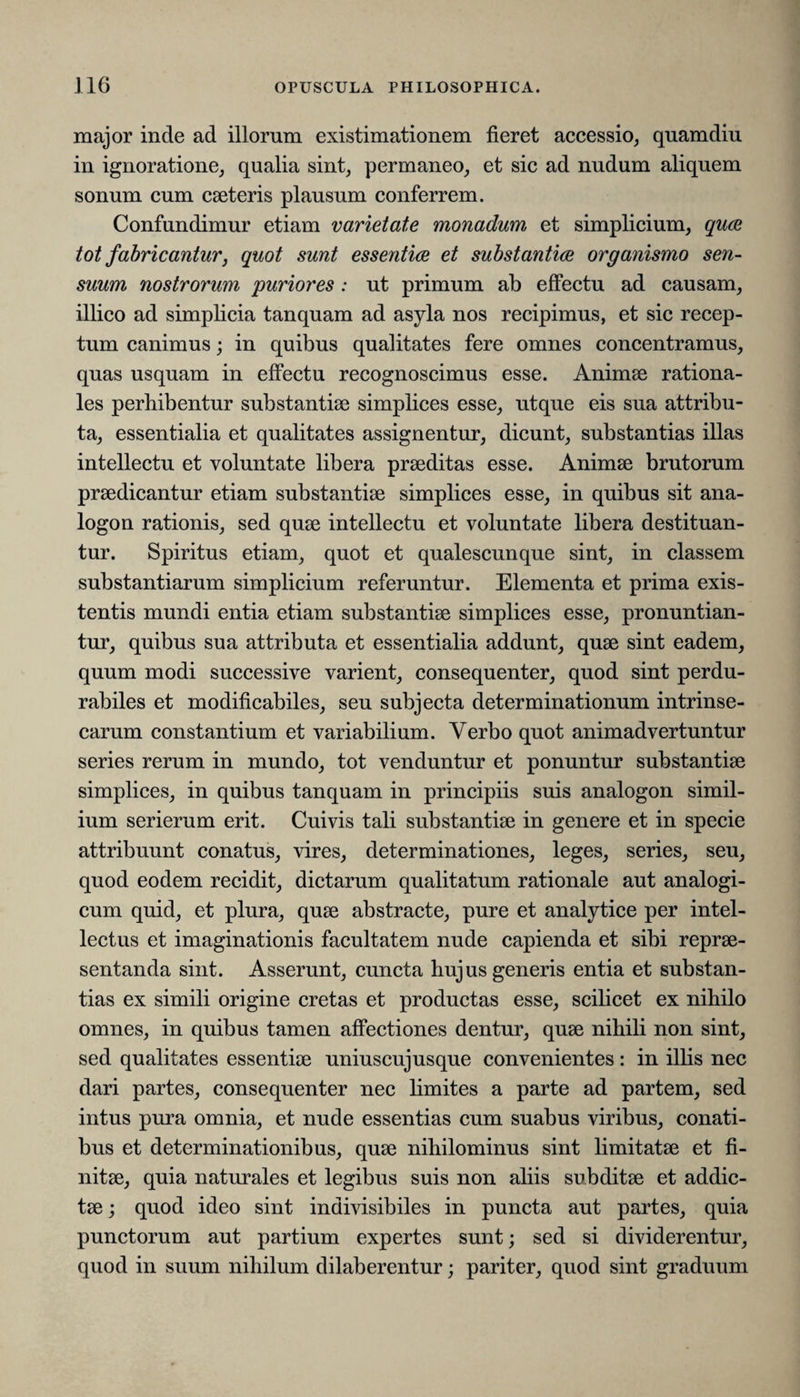 major inde ad illorum existimationem fieret accessio, quamdiu in ignoratione, qualia sint, permaneo, et sic ad nudum aliquem sonum cum caeteris plausum conferrem. Confundimur etiam varietate monadum, et simplicium, quae tot fabricantur, quot sunt essentice et substantiae organismo sen¬ suum nostrorum puriores : ut primum ab effectu ad causam, illico ad simplicia tanquam ad asyla nos recipimus, et sic recep¬ tum canimus; in quibus qualitates fere omnes concentramus, quas usquam in effectu recognoscimus esse. Animae rationa¬ les perhibentur substantiae simplices esse, utque eis sua attribu¬ ta, essentialia et qualitates assignentur, dicunt, substantias illas intellectu et voluntate libera praeditas esse. Animae brutorum praedicantur etiam substantiae simplices esse, in quibus sit ana- logon rationis, sed quae intellectu et voluntate libera destituan¬ tur. Spiritus etiam, quot et qualescunque sint, in classem substantiarum simplicium referuntur. Elementa et prima exis- tentis mundi entia etiam substantiae simplices esse, pronuntian¬ tur, quibus sua attributa et essentialia addunt, quae sint eadem, quum modi successive varient, consequenter, quod sint perdu- rabiles et modificabiles, seu subjecta determinationum intrinse¬ carum constantium et variabilium. Yerbo quot animadvertuntur series rerum in mundo, tot venduntur et ponuntur substantiae simplices, in quibus tanquam in principiis suis analogon simil¬ ium serierum erit. Cuivis tali substantiae in genere et in specie attribuunt conatus, vires, determinationes, leges, series, seu, quod eodem recidit, dictarum qualitatum rationale aut analogi¬ cum quid, et plura, quae abstracte, pure et analytice per intel¬ lectus et imaginationis facultatem nude capienda et sibi reprae¬ sentanda sint. Asserunt, cuncta hujus generis entia et substan¬ tias ex simili origine cretas et productas esse, scilicet ex nihilo omnes, in quibus tamen affectiones dentur, quae nihili non sint, sed qualitates essentiae uniuscujusque convenientes: in illis nec dari partes, consequenter nec limites a parte ad partem, sed intus pura omnia, et nude essentias cum suabus viribus, conati¬ bus et determinationibus, quae nihilominus sint limitatae et fi¬ nitae, quia naturales et legibus suis non aliis subditae et addic¬ tae ; quod ideo sint indivisibiles in puncta aut partes, quia punctorum aut partium expertes sunt; sed si dividerentur, quod in suum nihilum dilaberentur; pariter, quod sint graduum