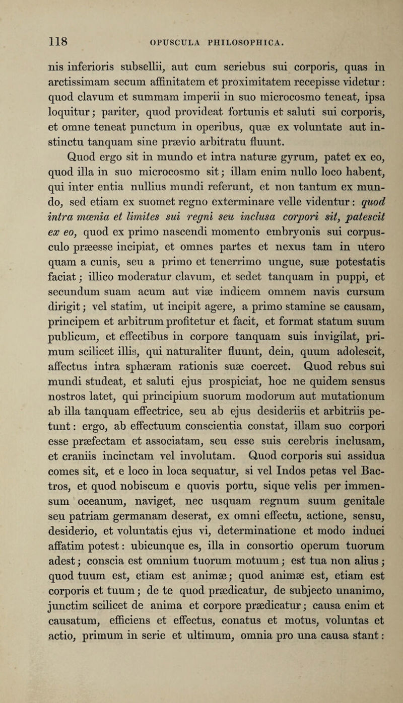 nis inferioris subsellii, aut cum seriebus sui corporis, quas in arctissimam secum affinitatem et proximitatem recepisse videtur: quod clavum et summam imperii in suo microcosmo teneat, ipsa loquitur; pariter, quod provideat fortunis et saluti sui corporis, et omne teneat punctum in operibus, quae ex voluntate aut in¬ stinctu tanquam sine praevio arbitratu fluunt. Quod ergo sit in mundo et intra naturae gyrum, patet ex eo, quod illa in suo microcosmo sit; illam enim nullo loco habent, qui inter entia nullius mundi referunt, et non tantum ex mun¬ do, sed etiam ex suomet regno exterminare velle videntur: quod intra moenia et limites sui regni seu inclusa corpori sit, patescit ex eo, quod ex primo nascendi momento embryonis sui corpus¬ culo praeesse incipiat, et omnes partes et nexus tam in utero quam a cunis, seu a primo et tenerrimo ungue, suae potestatis faciat; illico moderatur clavum, et sedet tanquam in puppi, et secundum suam acum aut vise indicem omnem navis cursum dirigit; vel statim, ut incipit agere, a primo stamine se causam, principem et arbitrum profitetur et facit, et format statum suum publicum, et effectibus in corpore tanquam suis invigilat, pri¬ mum scilicet illis, qui naturaliter fluunt, dein, quum adolescit, affectus intra sphaeram rationis suae coercet. Quod rebus sui mundi studeat, et saluti ejus prospiciat, hoc ne quidem sensus nostros latet, qui principium suorum modorum aut mutationum ab illa tanquam effectrice, seu ab ejus desideriis et arbitriis pe¬ tunt : ergo, ab effectuum conscientia constat, illam suo corpori esse praefectam et associatam, seu esse suis cerebris inclusam, et craniis incinctam vel involutam. Quod corporis sui assidua comes sit, et e loco in loca sequatur, si vel Indos petas vel Bac¬ tros, et quod nobiscum e quovis portu, sique velis per immen¬ sum oceanum, naviget, nec usquam regnum suum genitale seu patriam germanam deserat, ex omni effectu, actione, sensu, desiderio, et voluntatis ejus vi, determinatione et modo induci affatim potest: ubicunque es, illa in consortio operum tuorum adest; conscia est omnium tuorum motuum; est tua non alius ; quod tuum est, etiam est animae; quod animae est, etiam est corporis et tuum; de te quod praedicatur, de subjecto unanimo, junctim scilicet de anima et corpore praedicatur; causa enim et causatum, efficiens et effectus, conatus et motus, voluntas et actio, primum in serie et ultimum, omnia pro una causa stant:
