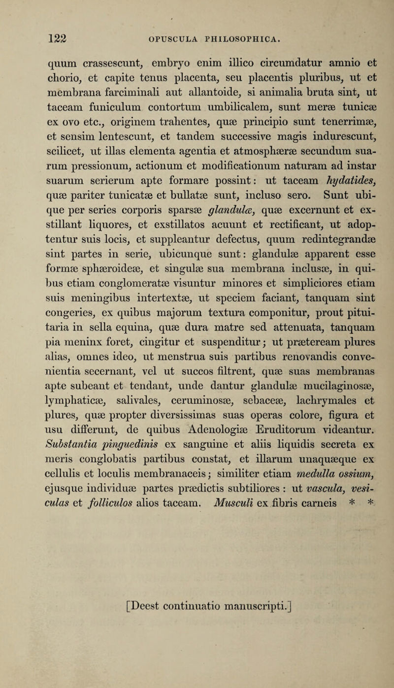 quum crassescunt, embryo enim illico circumdatur amnio et chorio, et capite tenus placenta, seu placentis pluribus, ut et membrana farciminali aut allantoide, si animalia bruta sint, ut taceam funiculum contortum umbilicalem, sunt merse tunicae ex ovo etc., originem trahentes, quae principio sunt tenerrimae, et sensim lentescunt, et tandem successive magis indurescunt, scilicet, ut illas elementa agentia et atmosphaerae secundum sua¬ rum pressionum, actionum et modificationum naturam ad instar suarum serierum apte formare possint: ut taceam hydatides, quae pariter tunicatae et bullatae sunt, incluso sero. Sunt ubi¬ que per series corporis sparsae glandula, quae excernunt et ex¬ stillant liquores, et exstillatos acuunt et rectificant, ut adop¬ tentur suis locis, et suppleantur defectus, quum redintegrandae sint partes in serie, ubicunque sunt: glandulae apparent esse formae sphaeroideae, et singulae sua membrana inclusae, in qui¬ bus etiam conglomeratae visuntur minores et simpliciores etiam suis meningibus intertextae, ut speciem faciant, tanquam sint congeries, ex quibus majorum textura componitur, prout pitui¬ taria in sella equina, quae dura matre sed attenuata, tanquam pia meninx foret, cingitur et suspenditur; ut praeteream plures alias, omnes ideo, ut menstrua suis partibus renovandis conve¬ nientia secernant, vel ut succos filtrent, quae suas membranas apte subeant et tendant, unde dantur glandulae mucilaginosae, lymphaticae, salivales, ceruminosae, sebaceae, lachrymales et plures, quae propter diversissimas suas operas colore, figura et usu differunt, de quibus Adenologiae Eruditorum videantur. Substantia 'pinguedinis ex sanguine et aliis liquidis secreta ex meris conglobatis partibus constat, et illarum unaquaeque ex cellulis et loculis membranaceis; similiter etiam medulla ossium, ejusque individuae partes praedictis subtiliores : ut vascula, vesi¬ culas et folliculos alios taceam. Musculi ex fibris carneis * * [Deest continuatio manuscripti.]