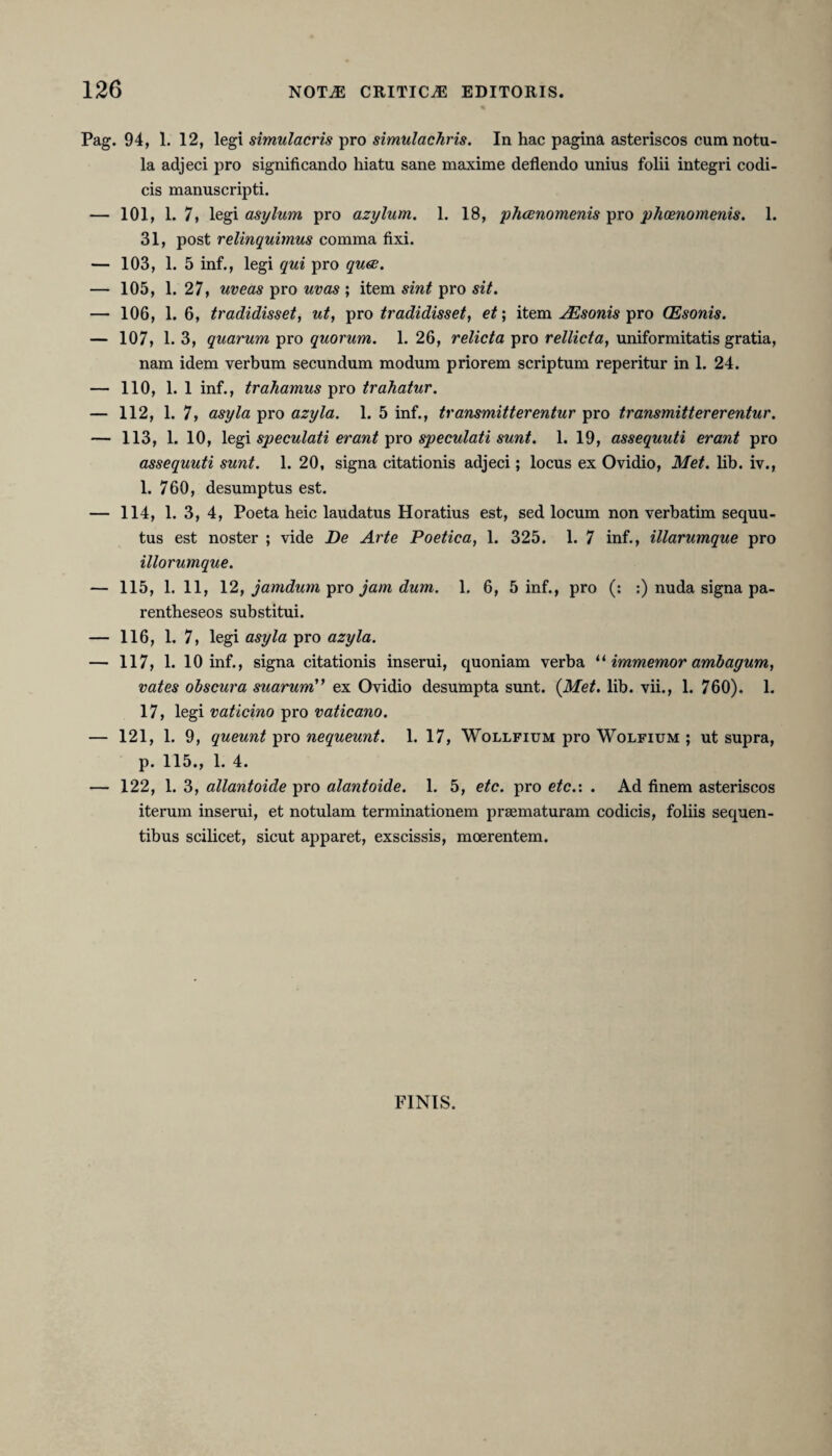 Pag. 94, 1. 12, legi simulacris pro simulachris. In hac pagina asteriscos cumnotu- la adjeci pro significando hiatu sane maxime deflendo unius folii integri codi¬ cis manuscripti. — 101, 1. 7, legi asylum pro azylum. 1. 18, phaenomenis pro phaenomenis. 1. 31, post relinquimus comma fixi. — 103, 1. 5 inf., legi qui pro quae. — 105, 1. 27, uveas pro uvas ; item sint pro sit. — 106, 1. 6, tradidisset, ut, pro tradidisset, et; item JEsonis pro (Esonis. — 107, 1. 3, quarum pro quorum. 1. 26, relicta pro rellicta, uniformitatis gratia, nam idem verbum secundum modum priorem scriptum reperitur in 1. 24. — 110, 1. 1 inf., trahamus pro trahatur. — 112, 1. 7, asyla pro azyla. 1. 5 inf., transmitterentur pro transmittererentur. — 113, 1. 10, legi speculati erant pro speculati sunt. 1. 19, assequuti erant pro assequuti sunt. 1. 20, signa citationis adjeci; locus ex Ovidio, Met. lib. iv., 1. 760, desumptus est. — 114, 1. 3, 4, Poeta heic laudatus Horatius est, sed locum non verbatim sequu- tus est noster ; vide De Arte Poetica, 1. 325. 1. 7 inf., illarumque pro illorumque. — 115, 1. 11, 12, jamdum pro jam dum. 1. 6, 5 inf., pro (: :) nuda signa pa- rentheseos substitui. — 116, 1. 7, legi asyla pro azyla. — 117, 1. 10 inf., signa citationis inserui, quoniam verba “ immemor ambagum, vates obscura suarum” ex Ovidio desumpta sunt. {Met. lib. vii., 1. 760). 1. 17, legi vaticino pro vaticano. — 121, 1. 9, queunt pro nequeunt. 1. 17, Wollfium pro Wolfium ; ut supra, p. 115., 1. 4. — 122, 1. 3, allantoide pro alantoide. 1. 5, etc. pro etc.: . Ad finem asteriscos iterum inserui, et notulam terminationem praematuram codicis, foliis sequen¬ tibus scilicet, sicut apparet, exscissis, moerentem. FINIS.