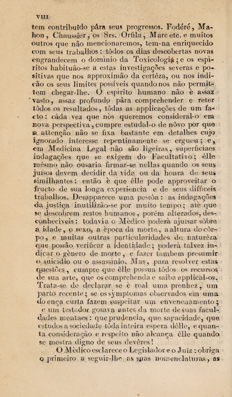 tem contribuído para seus progressos. Fodéré, Ma- lion, Chaussier , os Srs. Orfila, M arc etc. e muitos outros que nâo mencionaremos, tem-na enriquecido com seus trabalhos: tôdos ps dias descobertas novas engrandecem o domínio da Toxicologig; e os espí¬ ritos habituão-se a estas investigações severas e pó*- sitivas que nos approximão da certèza, ou nos indi- cão os seus limites possíveis quando nos nâo permit- tem chegar-lhe. O espirito humano nâo è assaz vasto, assaz prqfundp para comprehender e reter tôdos os resultados, todas as applicações de um fa- cto: câda vez que nòs queremos considerai-o em nova perspectiva 5 cumpre estudal-o de novo por que sa atlençâo nâo se íixa bastante em detalhes cujo ignorado interesse repentinamente se ergueu; e, cm Medicina Ilegal nâo sao ligeiras , superficiaes indagações que se exigem do Facultativo; êlle mêsrno nâo ousaria íirmar-se nellas quando os seus» juisos devem decidir da vida ou da honra de seus simílhantes 1 então è que êlle pode appro.veitar o fruçto de sua longa experiencia e de seus difficeis trabalhos, Desappareee uma pessoa: as indagações da justiça inutilizâa-se por muito tempo; ate que se descobrem restos humanos, porem alterados, des¬ conheci veis : todavia o Mêdico poderá ajuisar sobre, a, idade, p sexo, a época da morte., a altura do cor¬ po, e muitas outras particularidades» de, naturêza que possa o verificar a identidade; poderá talvez in¬ dicar o gênero de morte, e fazer tanibern presumir o. suicídio ou o assassínio* Mas, para resolver estas, questões, cumpre que êlle possua tôdos os recursos de sua arte, qqe os com prebenda e saiba applicàl-os. Trata-se de declarar se è real uma prenhez , um parto recente; se ossymptomas observados em uma doença curta fazem suspeitar um envenenamento; e um testador gosava antçs da morte de suas facul-* d,ades mentaes : que prudência, que sagacidade, que estudos a sociedade toda inteira espera dêlle, e quan¬ ta consideração e respeito nâo alcança êlle quando se mostra digno de seus devêres! O Medico esclarece o Legislador e o Juiz : obriga q primeiro a seguir-lhe as. suas nomenclaturas, as