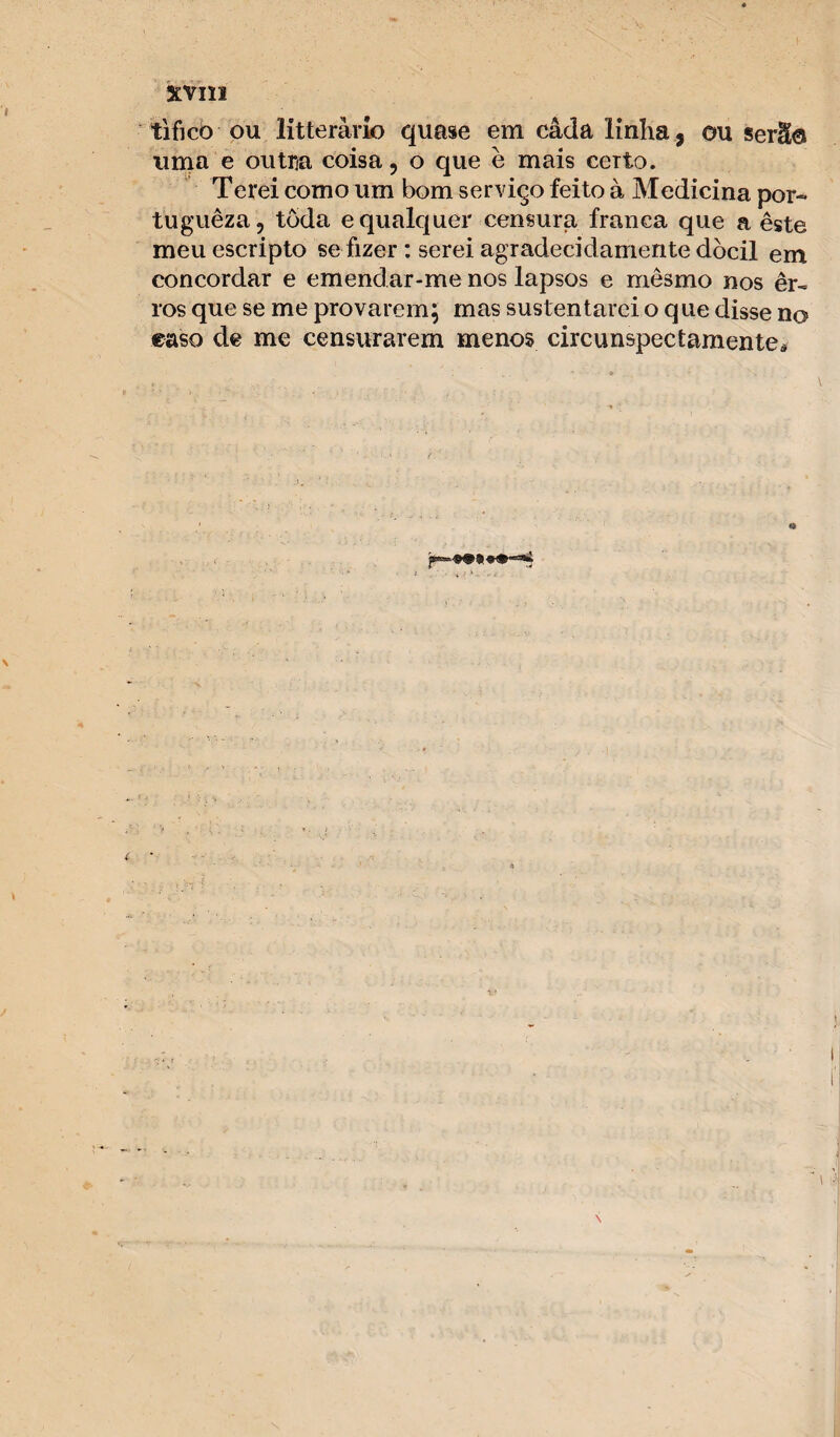 tifico ou litteràrio quase em câda linha , ou serio uma e outr/a coisa, o que è mais certo. Terei como um bom serviço feito à Medicina por- tuguêza, toda e qualquer censura franca que a este meuescripto se fizer : serei agradecidamente dócil em concordar e emendar-me nos lapsos e mesmo nos er¬ ros que se me provarem; mas sustentarei o que disse no caso de me censurarem menos circunspectamente*