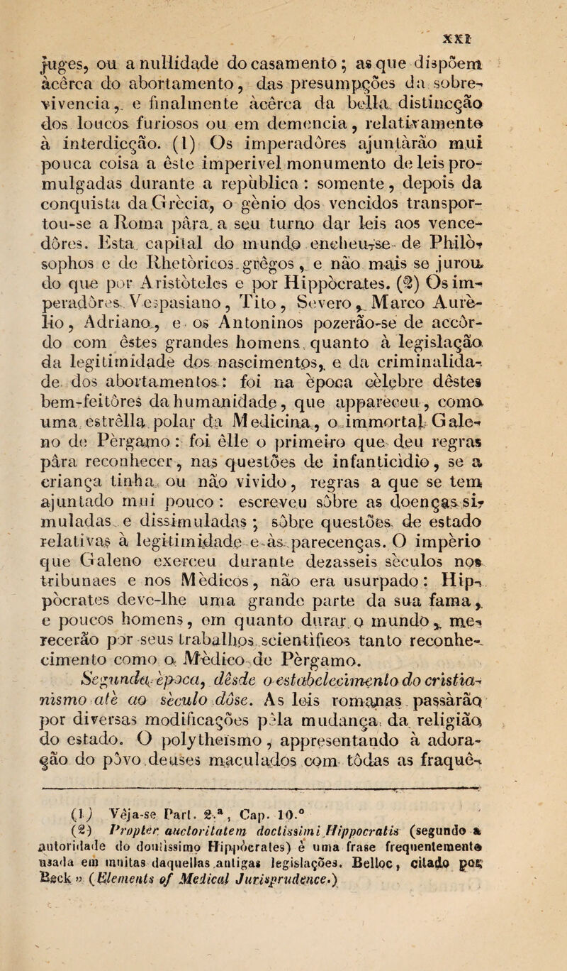 XXÍ jfuges, ou a nullidade do casamento; as que dispõem àcêrca do abortamento , das presuinpções da sobre¬ vivência,. e finalmente àcêrca da bella. distincção dos loucos furiosos ou em demencia, relatfvamente à interdicção. (I) Os imperadores ajuntarão mui pouca coisa a este imperivel monumento de leis pro¬ mulgadas durante a republica : somente, depois da conquista da Grécia, o gênio dos vencidos transpor¬ tou-se a Roma para. a seu turno dar leis aos vence¬ dores. Esta. capital do mundo enchem-se de PIhIÒt sophos e cie Rhetòricos-gregos, e não mais se jurou, do que por Aristóteles e por Hippòcrates. ($) Os im¬ peradores Ve;pasiano, Tito, Severo * Marco Auré¬ lio, Adriano., e os Antoninos pozerâo-se de accôr- do com estes grandes homens, quanto à legislação, da legitimidade dos nascimentos* e da criminalida¬ de dos abortamentos,: foi na época célebre destes bem-feitôres da humanidade, que appareceu, coma uma estrêlla polar da Medicina, o immortal Gale¬ no de Pèrgamo : foi èlle o primeiro que deu regras para reconhecer, nas questões de infanticídio, se a criança tinha ou não vivido, regras a que se tem ajuntado mui pouco: escreveu sobre as doenças si¬ muladas e dissimuladas; sobre questões, de estado relativas à legitimidade e às parecenças. O império que Galeno exerceu durante dezasseis séculos nos tribunaes e nos Médicos, não era usurpado: Hip¬ pòcrates deve-lhe uma grande parte da sua fama * e poucos homens, ern quanto durar.o mundo*, me¬ recerão por seus trabalhos seientificos tanto reconhe*^ cimento como a Médico de Pèrgamo. Segunde^ bjsJca, desde o estabclecimenlo do cristia¬ nismo ate cio século dose. As leis romanas passàrãq por diversas modificações pêla mudança da religião do estado. O polytheísmo, appresentando à adora¬ ção do povo.deuses maculados com todas as fraquê- (l j Vêja-se Pari. 2.a, Cap. 10.° (2) Proplee attctorilatem doctisahni Jlippocratis (segundo & autoridade do douiissirao Hip-põcrales) è uma frase frequenteraent® usada em muitas daquelías auligas legislações. Belloc, citado J>Q£ Beek » ( Elcnienls of Medicai Jurisprudence.)