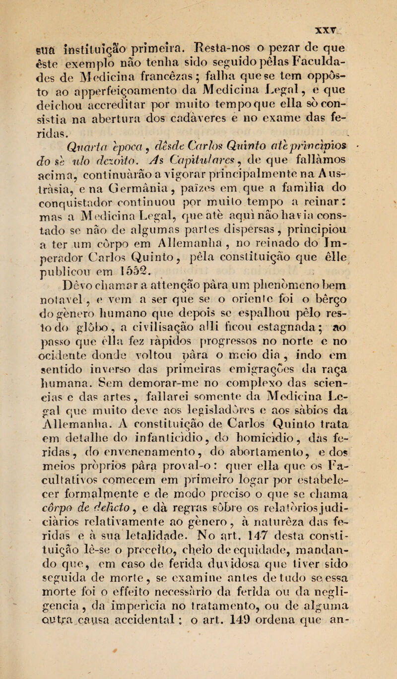 sufi instituição primeira. Resta-nos o pezar de que este exemplo nào tenha sido seguido pelas Faculda¬ des de Medicina francêzas; falha que se tem oppõs- to ao apperfeiçoamento da Medicina Legal, e que deichou accreditar por muito tempo que ella sò con¬ sistia na abertura dos cadáveres e no exame das fe¬ ridas. ^ - Quarta época , desde Carlos Quinta ate princípios dose ulo dezoito. As Capitulares, de que falíamos acima, continuarão a vigorar principalmente na A us- tràsia, e na Germânia, paízes em que a familia do conquistador continuou por muito tempo a reinar: mas a Medicina Legal, que ate aqui nâo havia cons¬ tado se nâo de algumas partes dispersas, principiou a ter um corpo em Allemanha , no reinado do Im¬ perador Carlos Quinto, pela constituição que êlle publicou em 1552. Dêvo chamar a attençao para um phenbmcno bem notável, e vem a ser que se o oriente foi o bêrço do gênero humano que depois se espalhou pêlo res¬ to do glôi>o, a civilisaçâo alli ficou estagnada; ao passo que êlla fez rápidos progressos no norte e no ocidente donde voltou para o meio dia , indo em sentido inverso das primeiras emigrações da raça humana. Sem demorar-me no complexo das scien- eias e das artes, fallarei somente da Medicina Le¬ gal que muito deve aos legisladores e aos sábios da Allemanha. A constituição de Carlos Quinto trata em detalhe do infanticídio, do homicídio, das fe¬ ridas, do envenenamento, do abortamento, e dos meios próprios pâra proval-o: quer ella que os Fa¬ cultativos comecem em primeiro logar por estabele¬ cer formalpiente e de modo preciso o que se chama corpo de delicto, e dà regras sobre os relatórios judi¬ ciários relativamente ao gênero, à natureza das fe¬ ridas e à sua letalidade. No art, 147 desta consti¬ tuição lê-se o preceito, cheio de equidade, mandan¬ do que, em caso de ferida duvidosa que tiver sido seguida de morte, se examine antes de tudo se essa morte foi o effeito necessário da ferida ou da negli¬ gencia, da imperícia no tratamento, ou de alguma outra causa accidental: o art. 149 ordena que an-