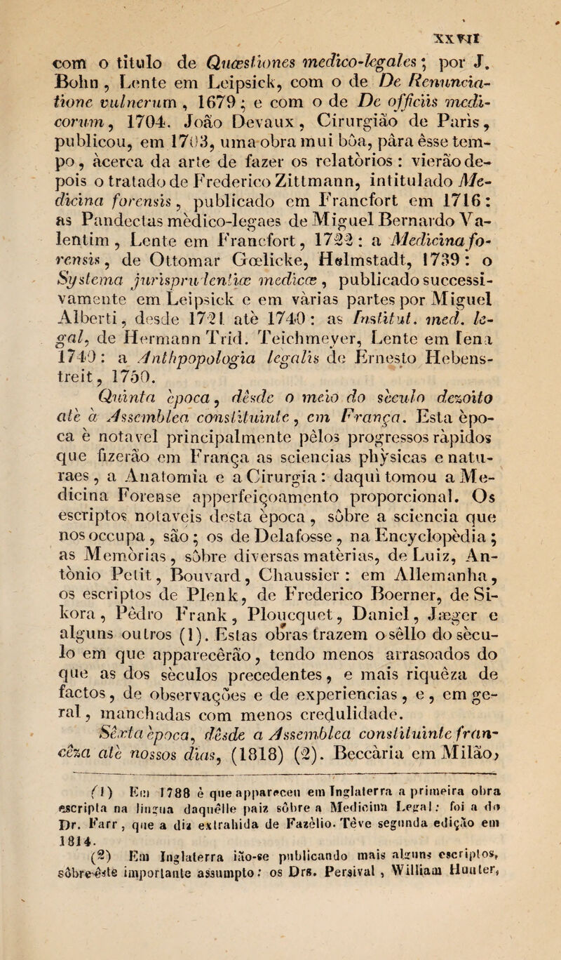 xx^íl com o titulo de Quasstiones medico-legales; por J. Bohn , L ente em Leipsick, com o de De Renuncia- tione vulnerum , 1679; e com o de De offíciis medi- corum, 1704. Joâo Devaux, Cirurgião de Paris, publicou, em 1703, uma obra mui bôa, pâraèsse tem¬ po, acerca da arte de fazer os relatórios: vierâode¬ pois o tratado de Frederico Zittmann, intitulado Me- dicina forenüs, publicado em Francfort em 1716: as Pandectas médico-legaes de Miguel Bernardo Va- lentim , Lente em Francfort, 1722: a Medicina fo- rcnsi.s, de Ottomar Goelieke, Helmstadt, 1739: o Systema jurispruientice medicce , publicado successi- vamente em Leipsick e em várias partes por Miguel Alberti, desde 1721 ate 1740: as fmlitut. med. le¬ gal, de Hermann Trid. Teichmeyer, Lente em lena 1740 : a /]nlhpopologia legalh de Ernesto Hebens- treit, 1750. Quinta época, desde o meio do século dezoito ate a shscmbleo, constituinte, cm França. Esta épo¬ ca è notável principalmente pêlos progressos rápidos que fizerâo em França as sciençias physicas e natu- raes, a Anatomia e a Cirurgia : daqui tomou a Me¬ dicina Forense apperfeiçoamento proporcional. Os escriptos notáveis desta época , sobre a sciencia que nos occupa, sâo; os de Delafosse , na Encyclopédia ; as Memórias, sobre diversas matérias, de Luiz, An¬ tónio Pctit, Bouvard , Chaussier : em Aliemanha, os escriptos de Plenk, de Frederico Boerner, de Si- kora, Pedro Frank, Ploucquet, Daniel, Jaeger e alguns outros (D. Estas obras trazem osêllo do sécu¬ lo em que apparecêrâo, tendo menos amisoados do que as dos séculos precedentes, e mais riqueza de factos, de observações e de experieneias , e, em ge¬ ral , manchadas com menos credulidade. Sexta hpoca, desde a dssemblea constituinte fran- cêza ale nossos dias, (1818) (2). Beccària em Milão> (1) Km 1788 è que apparnceu em Inglaterra a primeira obra escripta na lingua daquelle paiz sobre a Medicina LeiraI: foi a do Dr. Karr, que a diz extrahida de Fazòlio. Teve segunda edição em 3814. (2) Km Inglaterra ião-se publicando mais alirnns escriplos, sobreste importante assumpto.' os Drs. Persival , Williaai Huuter,