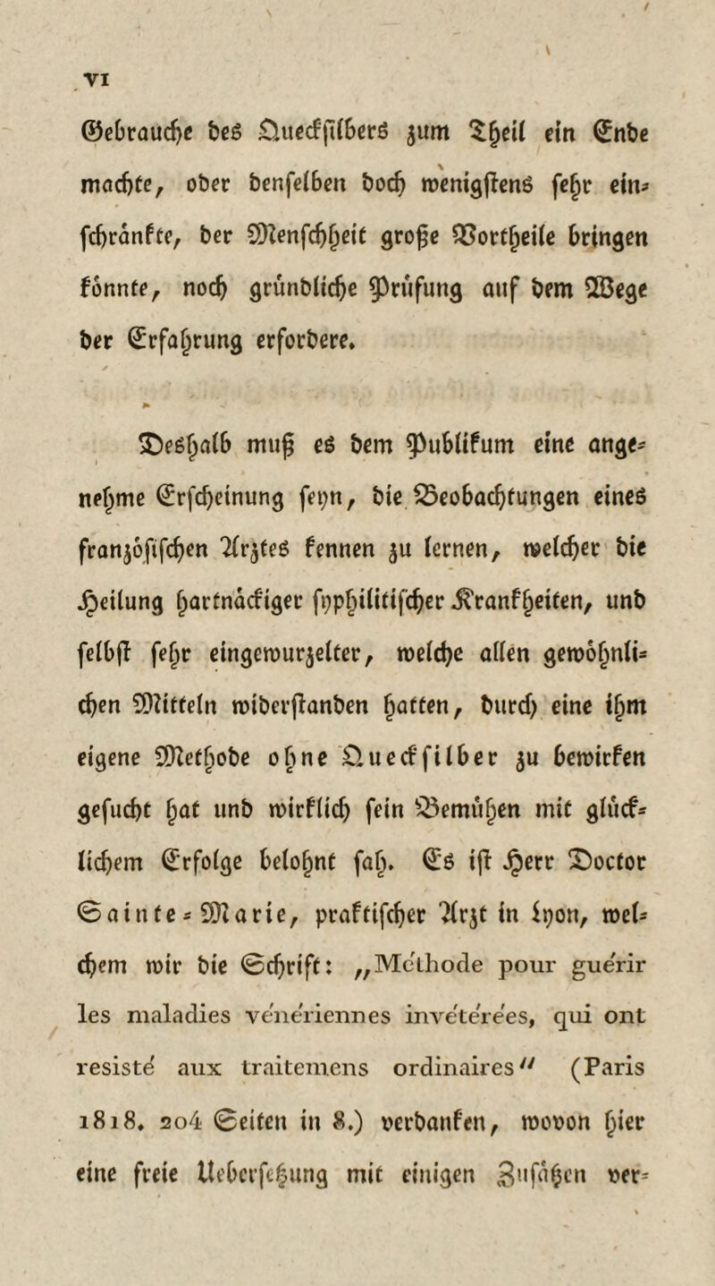 ©ebraudje beß iÜuecf'jilberß jum S^eil ein (£nbe madjte, ober benfelbett bodj wenigfienß feljr ein* fcfjranfte, ber SHenfdjljeit große 35ort§ei(e bringen konnte, nodj grünblidje Prüfung auf bem 2öege ber ©rfaljrung erforbere, * $)eß£a(b muß eß bem ^ubltfum eine ange* neljme ©rfeßetnung fepn, bie 25eobadjfungen eineß franjoftfdjen Tir^teß fennen $u lernen, weldjer bie Teilung (jartnaefiger fppfjilitifcßer .f rangelten, unb felbjl feljr eingewurzelter, welche allen gewofjnli* eben Mitteln wiberßanben Ratten, burd) eine tf)m eigene Sßietfwbe ebne £t ueeffilber ju bewirfen gefugt §at unb wirflicb fein £3emüf)en mit glucf* licfiem Erfolge belohnt fal). ©ß ifi Jperr Socfor 0ainte * SDtarie, praftifdjer ?lrjt in $t;on, wel* d)em wir bie 0djrift: „Methode pour gue'rir les maladies ve'ne'riennes inve'te're'es, qui ont resiste' aux traiteniens ordinaires/y (Paris 1818. ao4 0eifen in 8.) verbauten, wovon l)ier eine freie Ueberfefung mit einigen 3ufä$en wt*