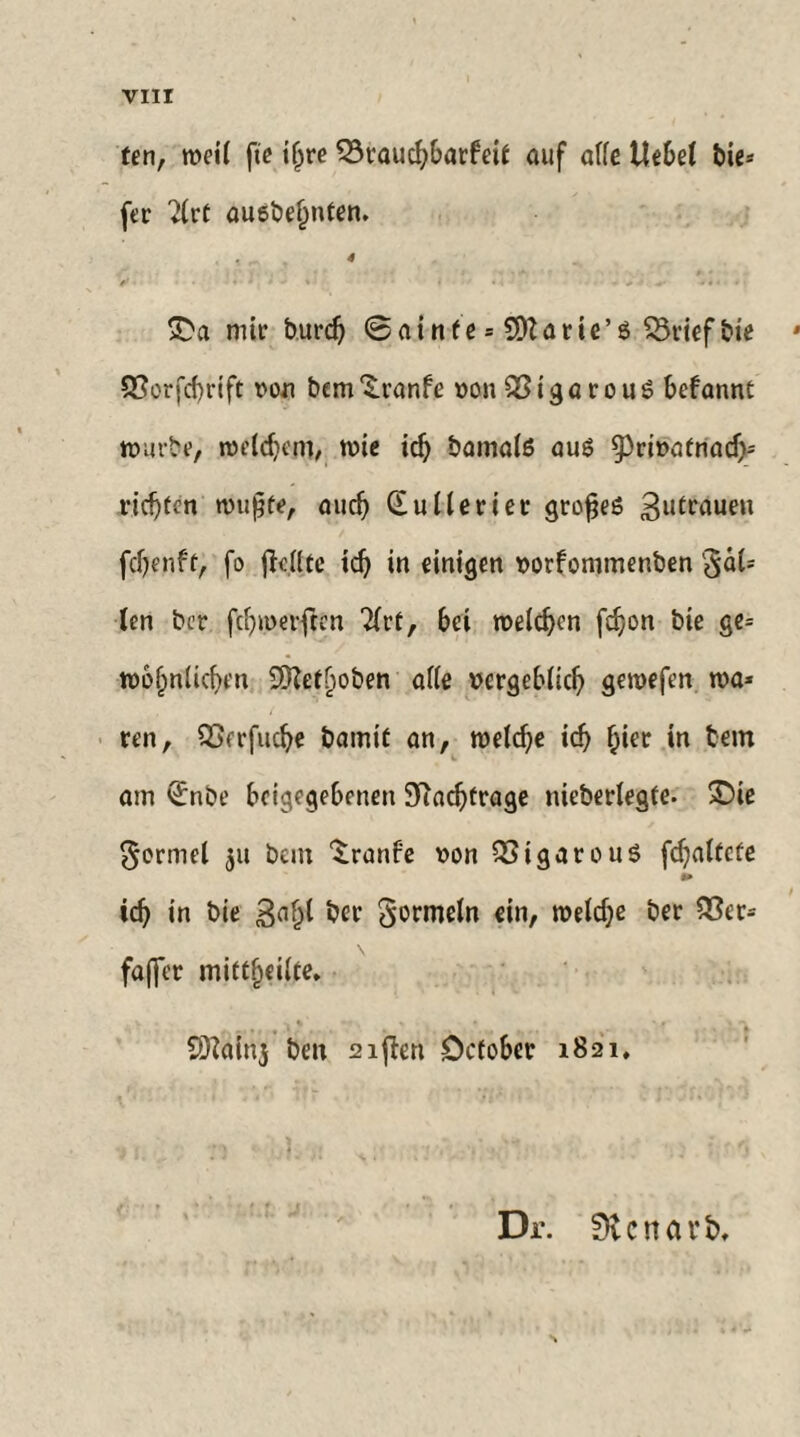 fen, weil fte iljre Q3rauchbarfeif auf atfe Hebet bie* fer 2lr( auebeljnten. 4 ff . i 'l + s i • . .  - - : £a mit burd) @ainfe = 5D?arie’e SSriefbie • 33orfd)rift von bcm'S.ranfe von&igarouS befannt würbe, welchem, wie ich bamals auö 9>riva(riach= richten wußte, auch Gullerier großes fdjenff, fo jMtc id) in einigen vorfommenben §al= len bcr fthroerften 2lrf, bei welken fdjon bie ge= wohnlichen 3Kef^oben alle vergeblich gewefen wa* ren, QScrfuche bamif an, welche ich h*er in am ^nbe beigegebenen Nachfrage nieberlegfe- 2)ie formet bent ^ranfe von 523igarou$ [faltete m ich in bie ber Sormetn ein, n?eld;e ber 23er* faffer miftheilte. SOtafiij bett 2ijien Dcfober 1821, Dr. 0vcnavb,