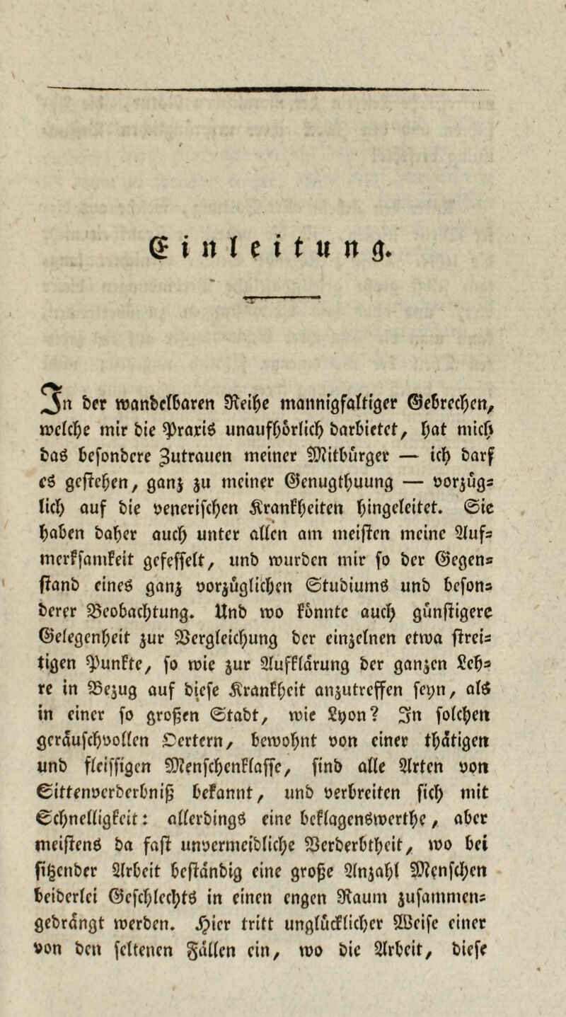 ber wanbclbaren Sceihe mannigfaltiger ©ebrechen, welche mir bie ^rariS unaufhörlich barbictet, hat mich baö befonbere Zutrauen meiner tOiitburger — ich barf es gegeben, ganj ju meiner @enugtl;uung — Vorzugs lieb auf bie venerifchen Krankheiten bingelcitet. ©ie haben baber auch unter allen am meinen meine 2lufs merffamfeit gefeffelt, unb mürben mir fo ber ©egens fianb eines gan$ vorzüglichen ©tubiumö unb befons berer Beobachtung. Unb wo konnte auch gunfiigerc ©elegenl;eit zur Begleichung ber einzelnen etwa fkreis tigen fünfte, fo wie jur 2luffldrung ber ganzen £cb* re in Bezug auf btefe Krankheit anzutreffen fet;n, als in einer fo großen ©tabt, wie S^on? 3n folgen gerdufchvollen £>crtcrn / bewohnt non einer thatigen unb fleifftgcn 2D?enfchenFlaffe, finb alle Slrten vott ©ittenverberbnifj bekannt, unb verbreiten fich mit ©chnelligfeit: ollerbingö eine bcflagcnSwertbe, aber meifienö ba fafb unvermcibliche Bcrberbtheit, wo bei figenber Arbeit befidnbig eine grofje 2(njal;l 9ttcnfcl;cn beiberlci ©efchlechtö in einen engen SKaum jufammen; gebrdngt werben, dpicr tritt unglücklicher UBcife einer von bett fcltenen fallen ein, wo bie Arbeit, biefe