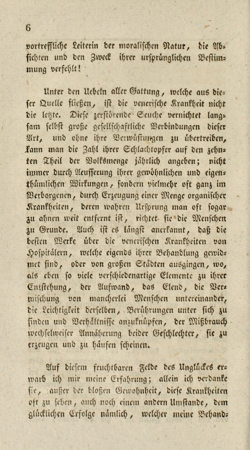 G vortreffliche Seiterin bet* moralifthcn Vatur, bie fichfen unb ben 3'^ ihrer urfprünglichen Beftiim mung verfehlt! Unter ben Ucbefn öfter ©atfitng, roctcrjc au$ bie- fer Quelle fließen, ift bic oenerifche ÄranFheit nicht bie leßfc. ©iefe jerftorenbc'Seuche vernichtet längs fam felbft große gefcftfthaftlichc Berbinbungcn biefer Slrt, nnb cl;ne ihre Bcrwüftungcn ju übertreiben, fann man bie ^alft ihrer Schlacbtopfcr auf ben jehns ien Sbeil ber Bolfämcnge jährlich angeben; nicht immer burch Sleufferung ihrer gewöhnlichen unb eigens thumlichen ftßirfungen, fonbern vielmehr oft ganj im Verborgenen, burch ßrjeugung einer Beenge organifchcr ÄranFbeitcn, beren wahren Urfprung man oft fogar 2it abnen weit entfernt ift, richtet fic bie SRenfchen 31t ©runbe. 2lucl) ift c6 langft anerfarmt, baß bie beften SBcrFe über bic vcnerifchen ^ranFbcitcn von $ofpitälern, welche eigenbö ihrer Behanblung gewite met finb, ober von großen Stabten auögingcn, wo, als eben fo viele üerfthiebenartige Elemente 511 ihrer Cüniftchung, ber Slufwanb, bas Grlenb, bic Vcr* mifchung von mancherlei Bfcnfclftn untcrcinanbcr, bic JcicfftigFeit bcrfclben, Berührungen unter fich ju finbeu unb Berbdltniffc anjuFnüpfcn, ber Biißbrauch wechfelwcifer Slnndherung beiber ©cfchleclftcr, fic $u erzeugen unb 511 häufen fcheinen. 2luf biefem fruchtbaren gelbe beß UngtücFeö ers warb icl) mir meine Erfahrung; allein ich vcrbanFe fic, außer ber bloßen ©ewohnheit, biefe Äranfheiten oft ju [eben, auch noch einem anbern Utnftanbe, bem glücflichcn Erfolge nämlich, welcher meine Behaute