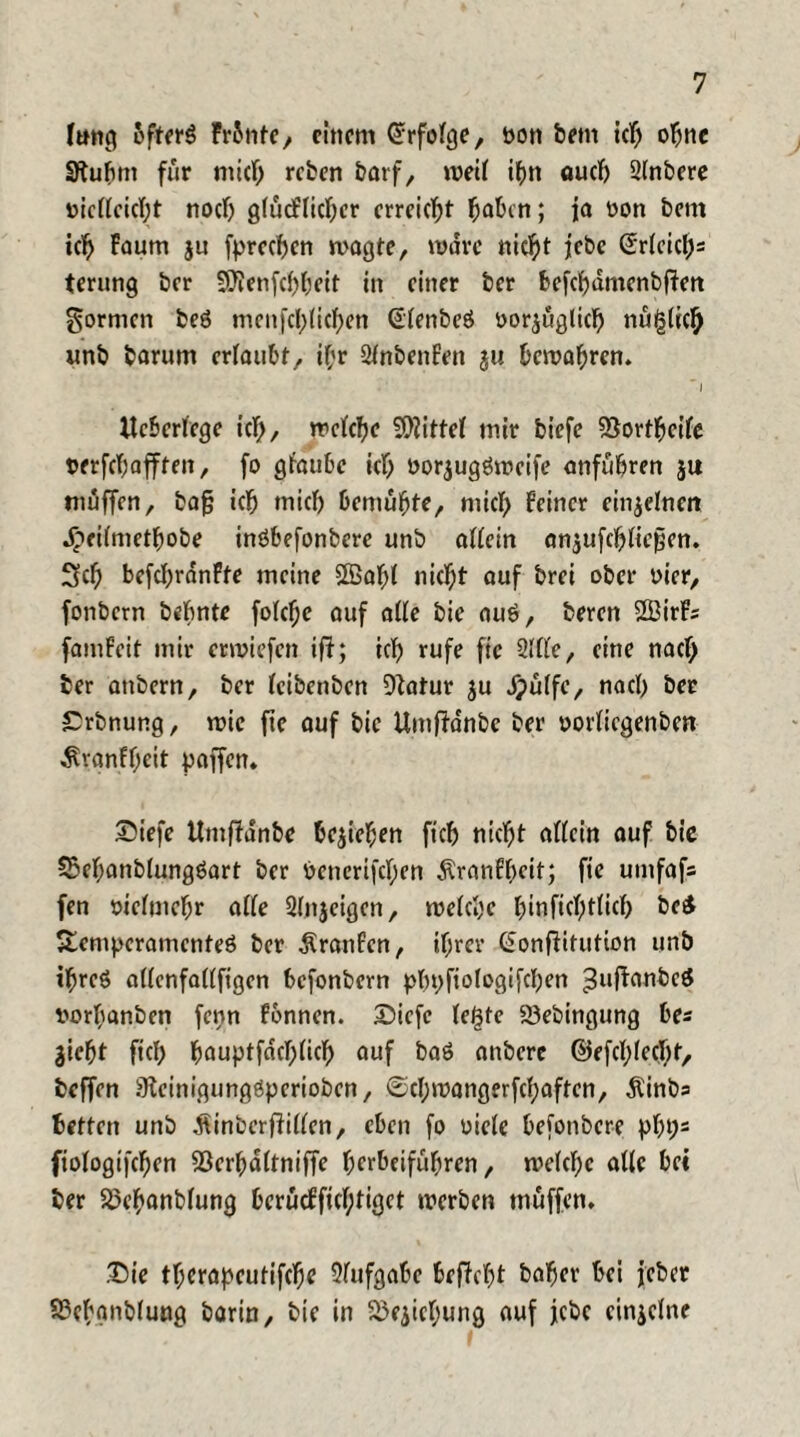 Imtcj 5fter3 Fronte, einem Erfolge, non feem ich ohne Sftufent für mief) refeen featf, weil ihn auch 2(nbere nie((eic(;t noch gfücfficber erreicht haben; ja non feem icb Faum ju fpreeben wagte, wäre nicht jebe (Srleic^s terung feer SJienfcbbeit in einer feer befebdmenfeffen formen fceö menfebUeben @(enfeeö nor^ügltcfe nüglicb unfe fearum erlaubt, ihr StnbenFen $u bewahren. ' I Ueberiege icb, welche Mittel mir feiefe föortbeile nerfefeafften, fo glaube ict> oorjugöweife anfuferen ju muffen, bajü icb mich bemühte, mich Feiner einzelnen .^cilmctfeobe inöbefonbere unb allein anjufcbliepen. 3cb befcbranFte meine SBabl nicht auf ferei ober nier, fortbern bebnte folcbe auf alle feie auö, feeren 2BirF; famFeit mir etwiefen ifi; icb rufe fie 2l(le, eine nach feer anfeern, feer Icibenfeen fftatur ju Jpülfc, nach feer £rfenung, wie fie auf feie Umffdnbe feer norlicgenfeen ÄvanFbeit paffen. Siefe Umffanfee beheben ficb nicht allein auf feie 33ebanbiungöart feer öenerifeben ÄranFbcit; fie umfafs fen öicfmebr affe Sljijeigen, welche btaficbtlicb be& Semperamenteö feer ÄranFen, ihrer Gonffitution unfe ibreö a((cnfat(figen befonfeern phpfiologifcfeen ^uffanfeeö norbanfeen fenn Fonnen. Dicfe (egte SSefeingung bes jiebt ficb b<mptfdcb(icb auf baö anfeere ©ffcl?(ecl)t, feeffen Stcinigungöperiofeen, ©cl;wangerfcbaften, Äinbs betten unfe $infecrf?illen, eben fo niele befonfecre pbbs fiotogifeben föerbaltniffe berbeifubren, welche ade bet feer 5öebanfe(ung berücFfic(;tiget werben muffen. .Die tberapeutifebe Aufgabe beffebt feaber bei jefeer 23cbgnbfung fearin, feie in Siebung auf jefec einjelne