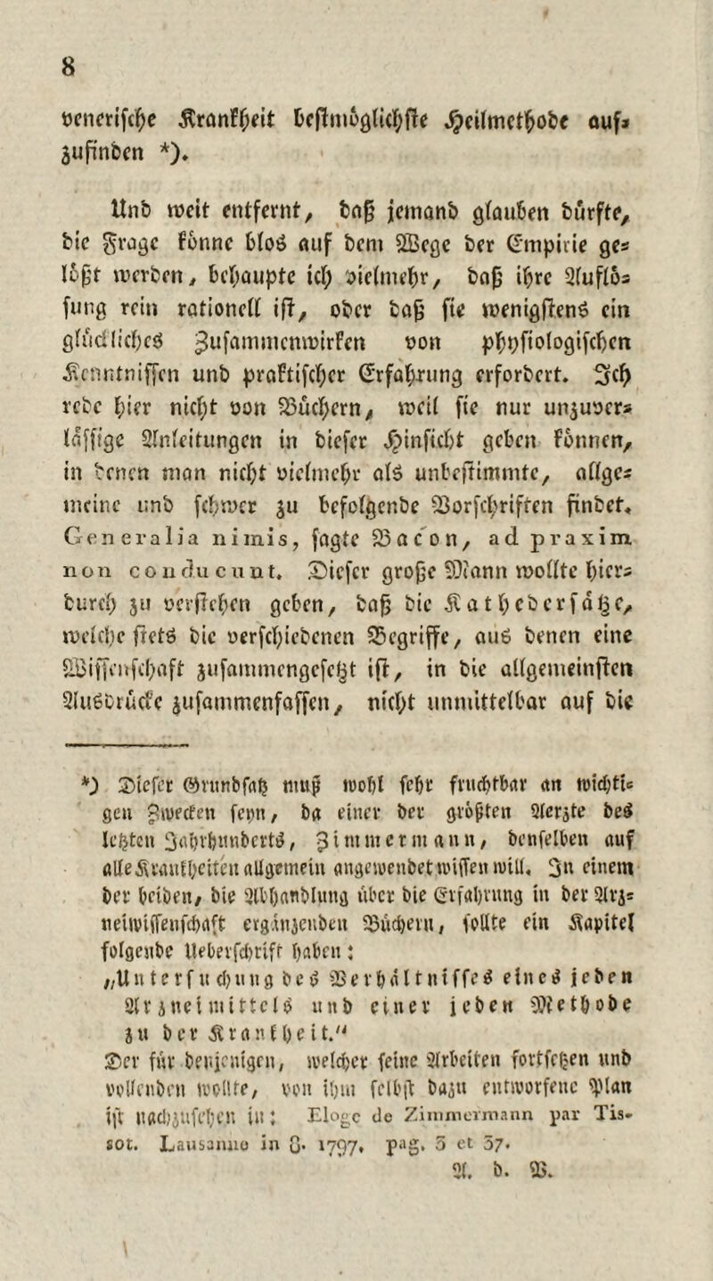 oenerifcpe ÄranFpeit Pcftmogticpfie jpeitmctpobc auf* jufinbcn *). ttnb weit entfernt, bafj jemanb gtauPen burfte, bie £ragc Fonnc Ptoö auf bem SBcgc ber Gmpiiie ge« l&fjt werben, behaupte tep öietmepr, bafj ipre 2tufl6s fung rein rationett iff, ober ba£ fte wenigftenö ein gtfid'Iicpeä ^ufammcmoirFen non pppftologifcpcn ^enntniffen unb praFtifcpcr (Erfaprung erforbert. 3cp rebc pter niept oon Suchern, weit fte nur unjuocr* tafffge Slntcitungen in biefet .fpinfiept geben Fontten, in benen man niept oictmepr at$ unbeftimmtc, attge* meine unb fcpwer ju befotgenbe 23orfcpriffen finbet, Generalia niinis, fagte 23a con, ad praxim non co urlu c unt, £)iefcr grofje SÜiann wotlte picr* fcurep ju oerftepen geben, bafj bie £atpeberfahr, wetepe fietö bie oerfeptebenen 23egriffe, au6 benen eine Skiffenfepaft jufammengefe^t ifl, in bie altgemeinften SluSCrücfe jufammenfaffen, niept unmittetbar auf bie u) Stefcr ©ntnbfap nmjj wopt fept fnuptPar <tri tvtdpttc gen yltvecfen feint, ba einer brr größten 2lerjte be$ lebten Saprpunbcrtg, J i nt m e t nt «it n, benfelben auf alle Äranipeiten allgemein angewenbetwiffeit will, 3« einem ber petben, bie 2tbpanblung über bie (Srfaprung in ber 21 vj* neiwiffenfepaft ergdnjenben 23ücperu, feilte ein itaintcl felgcube Uepevfcpttft paben; „Uit terf u d>utt g be v Sßerpäl tniffeä ein eg jeben 2tr jttel mittels unb einer jeben SUietpobe ju ber Ärttnfpeit. ©er für benjcntgeit, welcpet feine Arbeiten fortfefjen unb velfenbeu wellte, von tpitt fclbft bajtt entworfene iplan ift uacpjtlfepe.lt in; Eloge de Ziimnermann par Tis. sot. Lausanne in Q. 1797, pag, 5 et 57. 21. b. «ß.