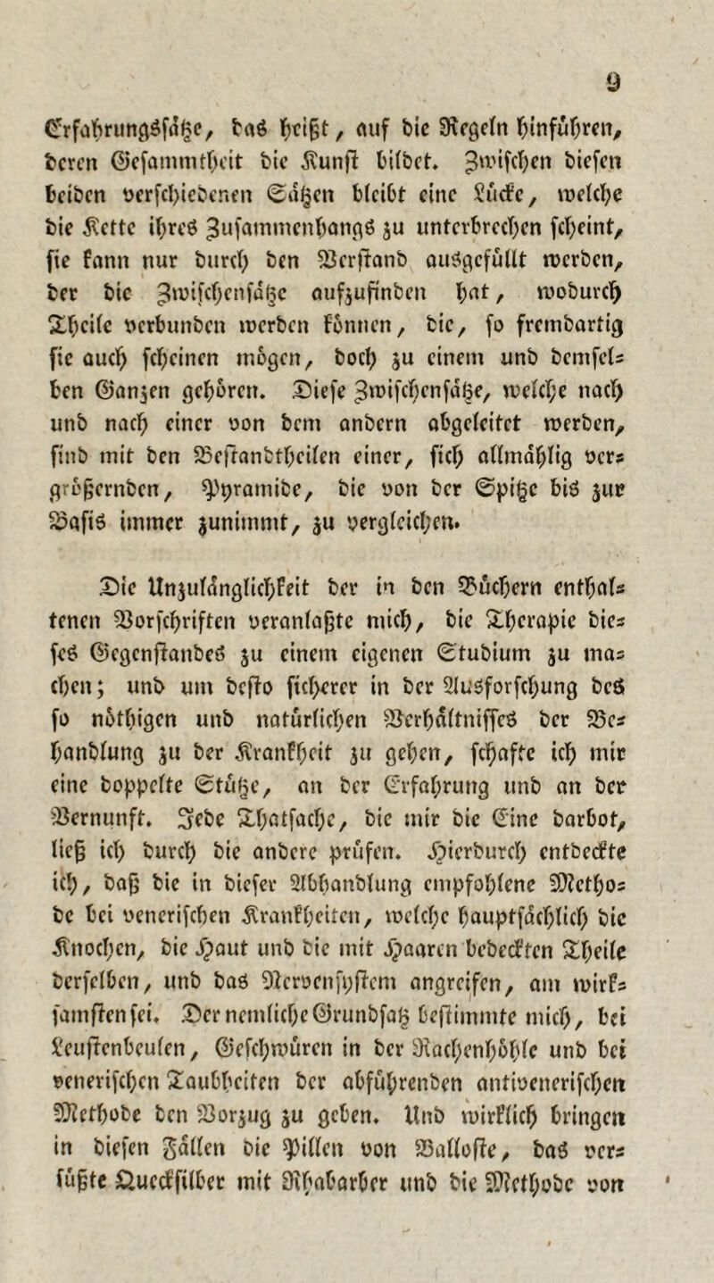 Crrfahrung$fd£e, baö auf bie Regeln hinführen, bcren ©efammthcit bie $unjF tnfbct. ^n>tfc^en biefen beibcn verfchiebenen @u§en bleibt eine Surfe, welche bie Äette ihrcö ^ufammenhongß ju unterbrechen fcheint, fie fanit nur burcl) ben 33er|Fanb auSgcfütlt werben, ber bie £lwifchcnfd§c aufjufinben h>nt, woburcl) Thcüc verbunben werben Fennen, bie, fo frembartig fie auch fchcinen mögen, hoch ju einem unb bemfets ben ©anjen geboren. Diefe 3»t>tfcf;cnwelche nach unb nach einer von bem anbern abgeleitet werben, ftnb mit ben 23eftanbtbeilcn einer, fiel) allmahlig Vers grbfjernben, ^pramibe, bie von ber <Spi§c biö jue 2>afis immer junimmt, ju vergleichen. £)ie Unjutanglichfeit ber in ben Suchern enthalt tenen ^3orfcf>riftcn veranlagte mich, bie Thetapte bie« feö ©egcnfFanbe» $u einem eigenen (Etubium ju ma= eben; unb um bcfFo ftcl>erer in ber 2lu5forfchung beö fo notbigen unb natürlichen ©erhdltniffcö ber 23es banblung ju ber ^ranffkit ju geben, febaffe ich mir eine hoppelte Sttifje, an ber (Erfahrung unb an ber Vernunft. 3ebe Xbötfacbe, bie mir bie ©ine barbot, lie§ ich burch bie anbere prüfen, dpierburcl; entberfte tch, bajj bie in biefer 2lbbanblung empfohlene 2D?ethos bc bei vencrifchen Äranfheitcn, welche bauptfdchlicb bie Knochen, bie Jpaut unb bie mit Jpaarcn beberffen Sbeile berfelben, unb baö SEFervcnftjfFem angreifen, am wirfs famfFenfei. £>crncmliche©runbfa£ bejFimmte mich, bei SeufFenbeulen, ©efcl;würen in ber iKachenhohfc unb bet »enerifchen Taubheiten ber abfül;rcnben antivenerifcheit SÜiethobe ben 23or$ug ju geben, Unb wirFlich bringen in biefen gdllcn bie Rillen von 23allofFe, baö vers fu§te Äuerffilber mit Ütbabarbcr unb bie 5>icthobc von