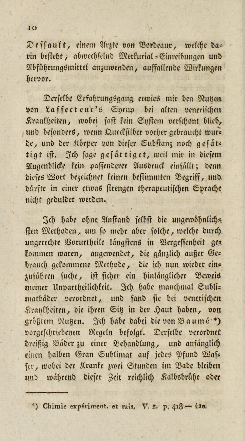 JO ©cfföuH, einem 2lr$fe oon SSorbcaur, welche ba; rin befielt, abwecbfclnb €0?erfurial= (Einreibungen unb Slbfübrungömittel anjuwenben, auffallenbe Sffitrfungen beroor. Dcrfelbc ©rfabrungggang erwies mir ben Stuften tton Xaffecteuv’ö ©prup bei alten öenertfeben dlranfbeiten, wobei foff fein ©pftem üerfebont blieb, unb befonberö, wenn C.uccffilbcr t>orf;er gebraucht wuf* bc, unb ber Körper yon biefer ©ubftanj noch gefdts tigt iff. 3(f) fage gefdttiget, weil mir in biejem Slugenblicfe fein paffenberer SJuSbrucf einfallt; benn biefeS SSort bezeichnet feinen beftimmten begriff, unb burfte in einer etwaö firengen tberapcutifchen (Sprache nidpt gcbulbct werben. 3clj ba^e ohne. Slnftanb felbf? bie ungewöhnlich*, ffen Sftethoben, um fo mehr aber folche, welche burc(> ungerechte SSorurtheilc langffenö in S3ergeffenheit ge? lommen waren, augewenbet, bie gan^licl; außer ©es brauch gefommene SDietbobe, bie ich nun wieber eins aufübren fuebe, ift ficl;er ein binldnglicber 23ewciö meiner Unpartbeilicbfcit. Sief; böte manchmal ©ublis matbdber yerorbnet, unb fanb fie bei yenerifeben 4tranfbeiten, bie ihren ©il3 in ber dpaut haben, oott größtem Stußen. 3:cl) habe babei bie non 95 au me *) ttorgefcbrtebenen Siegeln befolgt, IDerfelbe yerorbnet breifjig 33dber ju einer Sßebanblung, unb anfänglich einen Ipalben ©ran ©ublimat auf jebeg Q)funb QBafs fev, wobei ber Äranfe zwei ©tunben im 23abe bleiben unb wdbrenb biefer ^eit reichlich dialböbrübc ober *) Chimie experirrent, et rais, V. 2. p, 41&— 430.