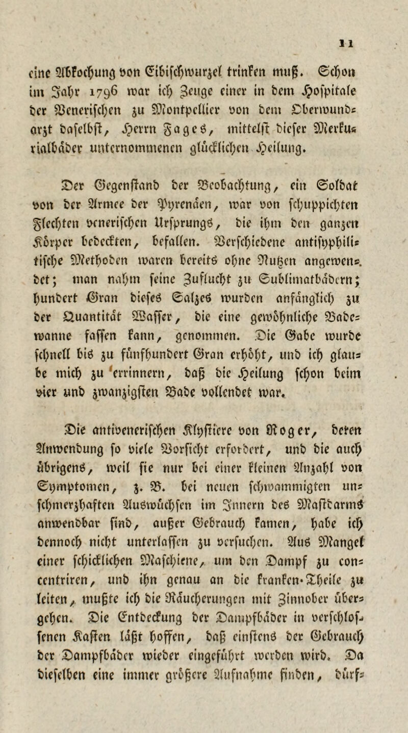 eine 2töFoc$una bon ©ibifebwu^et trinFen muß. ©c&on im Sfabr 1796 war ich £eugc einer in bem djofpifate ber SBcncrifcbcn ju SDiontpeUier üon bcni Sberwunbs orjt feafetbft, dperrn gageö, mittelft biefer SDierfus riatbaber unternommenen glücklichen Leitung. Ser ©egenfFanb ber Beobachtung, ein ©otbat tton ber Strmee ber Pyrenäen, mar oon fcl;uppicl)ten gteebten wnerifcfjen Urfprungö, bie if;tn ben ganzen Körper bcbccFten, befatten. Berfcbicbene antifppbitU tifct;e fOietbobcn waren tcreitö ohne Blumen angewene. bet; man nahm feine Zuflucht ju ©ublimatbdbcrn; bunbert ©ran biefeö Sat^eö mürben anfänglich 3« ber Quantität 5Baffer, bie eine gemobnticbe Babe= manne faffen Fann, genommen. Sic ©abe mürbe febnett biö ju fünfbunbert ©ran erhobt, unb ich gtaus be mich ju 'errinnertt, baß bie Reifung fcf;on beim süer unb jmanjigflen 25abc oottenbef mar. Sie antmenerifeben ßtpfKcrc oon fftoger, beten 2(nmcnbung fo biete Verficht erforbert, unb bie auch übrigens, meit fie nur bei einer deinen Stnjabt oon (Symptomen, 3. 95. bei neuen febvoammigten un« fcbmer3baften StuSwücbfcn im Innern beS 9)»afFtarm$ anmenbbar finb, außer ©ebrauct; Famen, habe ich bennoeb nicht untertaffen 3U »erfueben. 2tu$ fanget einer febiedieben 9)?afcbiene, um ben Sampf 3U cons centrircn, unb ihn genau an bie FranFcn* Steife 31* (eiten, mußte icf; bie 9raucberungen mit Zinnober übers geben. Sie ©ntbeefung ber Sampfbdber in oerfchtof- fenen Mafien tdßr hoffen, baß einftenö ber ©ebraueb ber Sampfbdber wteber eingefubrt werben mirb, Sa biefetben eine immer größere Stufnabme finben, bürfs