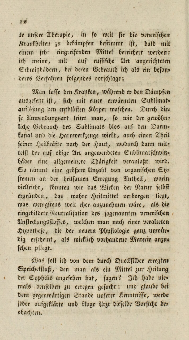 te unfcrc Therapie, in fo wett fte bie ttenerifchcn Stranfbciten $u befdntpfen beflimmt ift, balb mit einem fefv eingveifenben SDJitfel bereichert werben: ich meine, mit auf ruffifchc 2lrt angericf)teten Schwißbabern, bei beren ©ebrauef; ich fllö ein befons bcreS Verfahren folgenbeS oorfcfjlage; S5ian (affe ben Äranfen, wdhrenb er ben Sdmpfen ouögefeljt ift, ftch mit einer erwärmten Sublimats öuflefung ben entbleiten dtorper wafchen. Surcl; bies fe 2lnwenDungSart leitet man, fo mir ber gemobns licl;e (Gebrauch bcS Sublimats bloS auf ben Samts fanal unb bie dparttwerfycuge wirft, auch einen feiner jpeilfrdfte nach ber dpaut, moburch bann mit* teljü ber auf obige 2lrt angemenbeten Sublimatfchwi<3= baber eine allgemeinere £fjdtigfeit veranlaßt wirb. So nimmt eine größere 2ln$af)l uon organifchctt Sps firmen an ber (jcilfatncn (Erregung Slntßcil, worin öielleicht, fonnten mir baS SSirfen ber Dlatur fclbfl ergriinben, baS wahre .fpcilniirtcl «erborgen liegt, was wcnigfienS weit eher anjunehmen wäre, als bie eingebildete Pleutraüfation beS fogenannten ocnerifchen SlnficcfungSfioffcS, welchen man nach einer «eralteten dppporlufe, bie ber neuern ^^tpfiologie gattj unwürs big erfebeint, als wirflicf; «orhanbene Materie attjus fehen pflegt. 5BaS foll ich bon bem burch Quecffilber erregten Speichelfluß, ben man als ein Mittel jur Jpeilung ber Syphilis angefel;en fyat, fagen? Hjch fyabe nies malS benfefben ju erregen gefueßt: unb glaube bei bem gegenwärtigen Staube unferer Äenntniffe, werbe jeber aufgeflartc unb finge 2lr$t bicfelbe 23ovficl;t bcs ob aebten.