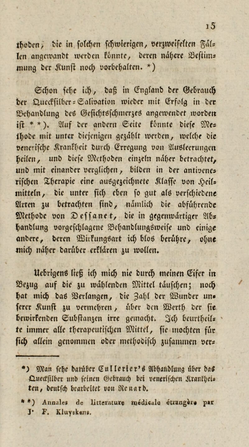 ifcoben, bie in folgen fcljroierigen, verzweifelten gdls len angewanbt werben fonntc, beren nähere Jöeffims mung ber $unff noch Vorbehalten. * *) ©chon fe^e ich, ba§ in (Jnglanb ber (Gebrauch ber £>uecffilbcr = Salivation wicber mit (Jrfolg in ber SkbanMung bcö ©cfichtSfchmcrzeS angewenbet worben ift * *). 2luf ber anbern Seite fonntc biefc Wes thobe mit unter biejenigen gezahlt werben, weiche bie vencrifche Äranfbeit buvcl) Erregung von Ausleerungen fjeifen, unb biefe SDfetfjoben einzeln naher betrachtet, unb mit cinanter verglichen, biiben in ber antivenes rifeben Therapie eine ausgezeichnete Piaffe von jpcils mittein, bie unter fiel; eben fo gut als öerfcl;iebene Arten ju betrachten finb, nämlich bie abfuhrenbe Wetfjobe von Deffanet, bie in gegenwärtiger Abs hanblung vorgcfchlagene 23eh<uiblung$weife unb einige onbere, beren WivfungSart ich bloS berühre, ol;ne mich naher barüber crfldren ju wollen, ttebrigenö lief ich mich tiie burch meinen Gifcr in 58ezug auf bie ju wdhlenben Spittel taufcf;en; noch hat mich baö Verlangen, bie 3ahl ber QBunber un« ferer $unff ju vermehren, über ben Sfficrtfj ber fie bewirfenben ©ubftanjcn irre gemacht. 3<b beurtheifs ' te immer alle therapeutifcl;en Wittel, fie mochten für fich allein genommen ober methobifcf; jufammen vers *) Wan felje bavüber dulleriet’ö AbbaAMung über ba$ CLuecffilbet unb feinen ©ebraueb bei venerifeben .Äranf&eU ten, beutfd) bearbeitet von üienarb. * *) Annales de litteiviture medical« etrangii« par J* F. Kluysktji».