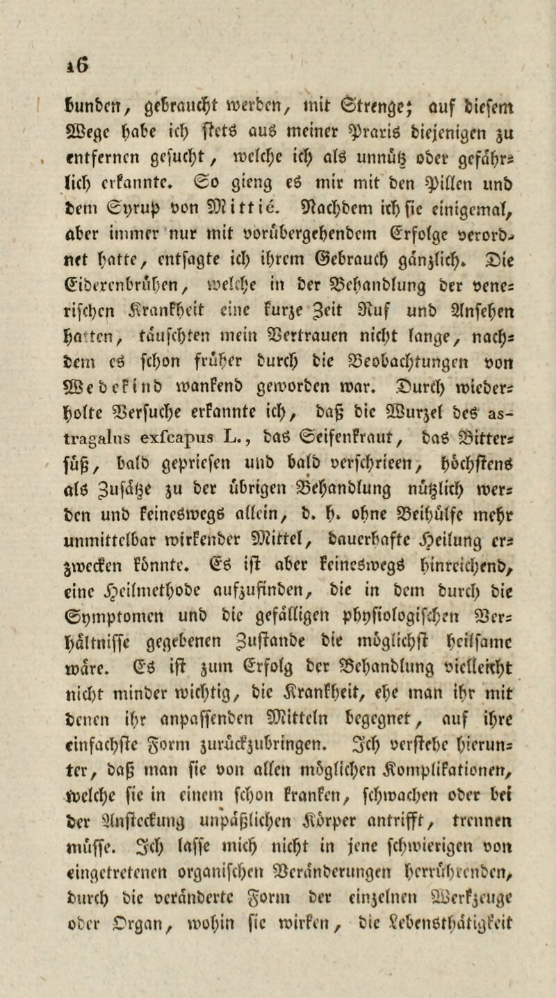 Bunbcn, gebraucht werben, mit <©trenge; auf biefent SSegc b«be ich ffctö auö meiner gratis biejenigen ju , entfernen gejucht, welche ich afö unnüß ober gefabrs lieb etfanntc. So gteng e6 mir mit ben giften unb bem Sprup oon SDfittie. 9tacl;bem irijfic einigemal, aber immer nur mit oorübergebenbetn Erfolge serorb^ net ^ntte, entfagte icb ihrem ©ebraueb ganjUcf). Sie ©iberenbrüben, meiere in ber Bebanbfung ber oene; rifeben $ranFbeit eine furje 3?it 9iuf unb 2(nfef;ett halten, tdufebten mein Vertrauen nicht fange, nach* bem eö febon früher bureb bic Beobachtungen »on SÖebcFinb manFenb geworben war. Surcl) wicbers bofte Berfucbe erFannte icb, bajj bic SSurjef bc$ as- tragalus exfeapus L., baö Seifenfraut, baö Bitters füfj, bafb gepriefen unb bafb oerfebricen, botbf&n$ alö 3ufd§e ju ber übrigen Bebanbfung nuglicb wers ben unb feineömegß affein, b. b» ohne Bcibüffc tncbr unmittelbar mirFenber Söiittef, bauerbaftc Jjetfung ers jweefen Fonntc. ©6 ifl aber FeineSwegö hinreichend, eine Jpeifnietbobe aufjufinben, bic in bem bureb bie Symptomen unb bic gefdffigen pbpfiofogifeben Bers bdltniffe gegebenen ^uffanbe bie möglich# beiffame mdre. £3 i# jum Srfofg ber Bcbanbfung siefleitbt niel)t minber miebtig, bic ßranFbeit, ebe man ihr mit denen if;r anpaffenben Mitteln begegnet, auf if;re cinfacbRc gorm 3urücf$ubringcn. 3fd) »ergebe bicruns tcr, bafj man fie oon affen möglichen ÄompfiFationen, Welche fie in einem febon FranFen, febmaeben ober bet % ber UlnftecFung unpäßlichen Körper antrifft, trennen muffe. Scb »ücb nicht in jene febmierigen oon eingetretenen organifeben Bcranberungen berrübrenben, bureb bic oerdnbertc gönn ber einzelnen SBerfjeuge ober Srgan, mobin fie mirFen, bic ScbenötbafigFeit