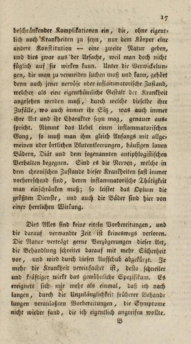 fcefcbrdnPenber .fiompliFationen rirt, bie, ohne eigents lieb noch’Sranfbeitcn ju fepn, nur bem Körper eine anbere Äonftifutiqn — eine zweite Vatur geben, unb bieö jivar auö'ber Urfacbe, weil man boeb nicht füglich auf fie mirfen Fann. Unter bte Verwidfelun: gen, bie man ju oermeiben fueben muß unb Fann, gehört benn auch jener neröofe ober inflammatorifcbe ;3uftanb, rcelcher alö eine eigentümliche ©eftalt ber .ftranFbeit angefeben merben muß, bureb welche biefelbc ihre ^ufdlle, wo auch immer if>r ©iJj, waö aucl; immer ihre 2Irt unb ibr ^baroPtcr fcpti mag, genauer auös fpriebt. Vimmt baö Uebel einen inflammatorifcbm ©ang, fo mug man ibm gleich Slnfangö mit allges meinen ober örtlichen Vlutentleerungcn, läufigen lauen S3abern, £>idt unb bem fogenannten antiplftogiftifcben Verhalten begegnen, ©inb eö bie Heroen, welche in bem ebronifeben ^uftanbe biefer Äranrbeiten faft immer oorberrfebenb finb, beten inflammatorifcbe SÜljdttgPeit man einfcbrdnEen mu^; fo leiftet baö Opium bie graten £icnfte, unb auch bie Vdber finb hier oon einer fytttiktyn SBirFung. £>ieö 9Ulcö finb Feine eitel« Vorbereitungen, unb bie barauf oermanbte 3f‘t ‘ft feineöwegö »erloren. £ic Vatur »ertragt gerne Verzögerungen biefer 2lrf, bie Vebanblung febreitet barauf mit mehr ©icberbeit »or, unb n>irb bureb tiefen Sluffcbub abgefürzt. 3e mehr bie dtranfbeit uereinfacbet ift, befto fcbneller unb Frdftiger wirft baö gewöhnliche ©peztfifum. ©ö ereignete ficb mir mef;r alö einmal, baß icl> nach langen, bureb bie Unzuldnglicbfcit früherer Vcbanbs lungen »eranloßten Vorbereitungen, bie ©pniptome nicht wieber fanb, bie ich eigentlich angreifen wollte.