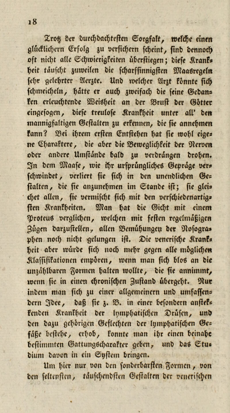 £ro£ Öer burcbbacbteflcn (Sorgfalt, welche einen glüeFlicbem Erfolg ju oerficbem fc^eint, ftnb bennod) oft nicht alle (ScbroierigFeiten überfliegen; tiefe ÄranFs beit taufest juweilen bie febarffinnigften SDiaaßregeltt feb* geteerter 2ler$te. Unb welcher 21rjt Fonnte ficb fcbnteicbeln, hätte er auch jweifacb bie feine ©eben* Fcn erleucbtenbe SBeißbeit on ber 25rufl ber ©pttec eingefogen, biefe treulofe ÄronF^eit unter all’ ben mannigfaltigen ©eflaltcn ju erFennen, bie fie annebmen Fann? 25ei ihrem erflen ©nrfleben fjat fte n>o^T eiges ne (SfyaraFtere, bie aber bie 23eweglicbFeit ber Heroen ober anbere Umfldnbe halb ju oerbrdngen broben. Sn bem SCftaafe, wie ihr urfprünglicbeß ©eprage oers febwinbet, oerliert fie ftch in ben unenblicben ©es fialten, bie fie anjunebmen im (Stanbe ifl; fie gleis cbet allen, fie vermifebt ficb mit ben »erfebiebenartigs flen ÄranFbeiten. $D?an $at bie ©id)t mit einem sproteuö oerglicben, welchen mit feflen regelmäßigen ^ügen barjufletlen, allen 25emübungeu ber 9Fofogra» pben noch nicht gelungen ifF. £>ic oenerifebe $ranFs beit aber mürbe fiel) noch mehr gegen alle ni&glicbe« SlaffifiFationen empören, wenn man ficb bloß an bie unjdhlbaren gormen galten wollte, bie fie annimmt, wenn fie in einen ebronifeben ^uflanb übergebt. 91 ue inbem man ficb ju einer allgemeinem unb umfaffens bem Sbee, baß fie 3. 23. in einer befonbem anfieF* Fenben ÄranFbeit ber Ipmpbatifcben ©rüfen, unb ben ba$u gehörigen ©eflccbten ber tympbatifeben ©es fdße beflebe, erhob, Fonnte man ihr einen beinahe befiimmten ©attungßcbaraFtcr geben, unb baß ^tu* bium baoon in ein (Spflem bringen. Um hier nur oon ben fonberbarflen gornicn, oon ben feltenficn, tdufcbenbflen ©cffoltm ber oenerifeben