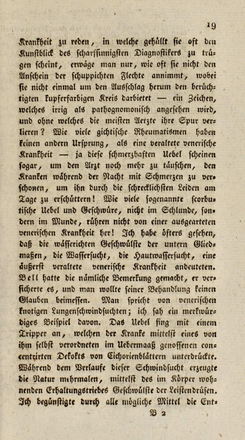 ßranFbcit su wb<n, in welche gemufft fie oft ben Äunfiblicf beö febarffmnigfien Siagnofiiferö ju trus gen febeint, erwdge man nur, rote oft fie nic^t ben 2lnfcbein ber fcl;uppicbten glecbte annimmf, wobei fie nicht einmal um ben 2JuSfc!jlag beruni ben berücb» tigten kupferfarbigen Äreiö barbietet — ein Rieben, welches irrig als patbognemonifcb angefeben wirb, unb ohne welches bie meinen 2ler$te ihre ©pur ber» lieren ? 2Bie biete giebtifebe SKbeumatiSmen ^abet* feinen anbern Urfprung, als eine bereitete benerifebe ÄranFbeit — j[a biefe fcbmerjbaften Uebel febeinen fogar, um ben 2lr$t noch mehr 3« tdufeben, ben $ranFen wabrenb ber 9lacbt mit ©cbmerjen ju ber* febonen, um ihn bureb bie fcbrecflicbfien Seiben am 5tage su erfebuttern! «Bie oiefe fogenannte fcorbu* tifebe Uebel unb ©efebwüre, nicht im ©cf;lunbe, fon* bern im Sflunbe, rübren nicht bon einer ausgearteten bencrifcben Äranfl;eit ^er! 3?cb habe öfters gefeiert, bafj bie wdffericbten ©efebwülffe ber untern ©lieb* mafjen, bie ©afferfuebt, bie dpautmafferfuebt, eine dugerft bereitete benerifebe $ranFbeit anbeuteten. 58eil batte bie ndmlicbe 58emerFung gemacht, er ber* fieberte eS, unb man wollte feiner 58ebanblung Feinen ©lauben beimeffen. 9)?an fpriebt bon bencrifcl;en Fnotigen Üungenfcbwinbfucbten; icb fab ein merFwürs bigcS SScifpiel babon. DaS Uebel fing mit einem Tripper an, welchen ber dtranfe mittelfi eine* bon »bm felbft berorbneten im Uebermaafj genoffenen eon» «entarten DeFoFtS bon ©icborienbldttern unterbrüefte. SBdbrenb bem Verlaufe biefer ©cbminbfucbt erzeugte bie fttatur nubrmalen, mittelfi beS im Körper wol;= nenben (JrbaltungStriebeS ©efebwutfie ber Sfeiftenbrüfen. 3rcb begünftigte bu«b alle mögliche SOiittel bie ©nt» 58 2 >