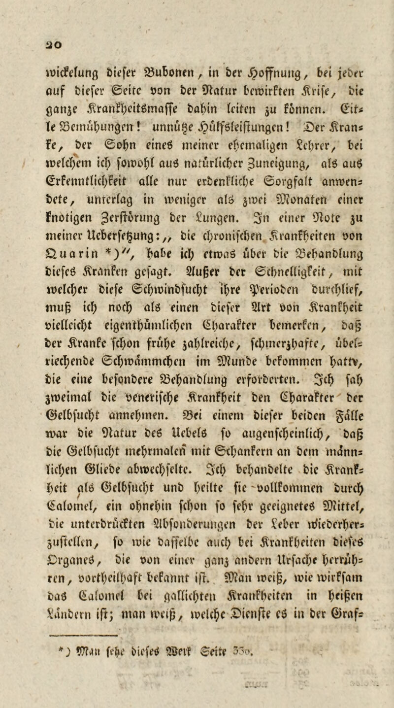 HO wicMung tiefer SJuboneti , in ber Hoffnung, bei jeher auf tiefer ©eite öon ber Statur bcwirFten .ftrife, bie gartje ^ranfl)eit6maffe bahin leiten $u Fonncn. (Eit< le 53cmühungen t unnüfje jpülfsleiftungcn! £>er .firan« Fe, ber Sohn eines meiner ehemaligen Jcfmr, bei welchem icl) fowol;! aus natürlicher Zuneigung, als auS SrFenntlichFeit alle nur erbenfliche Sorgfalt anwens Bete, unterlag in weniger als jwei Odonaten einer Fnotigen ^erftörung ber Jungen. 3n einer Ütote ju meiner tlcberfefjung:,, bie chronifchen ^ranFheiten »on £tua rin *), habe icl; etwas über bie 23ebanblung biefeS Äranfen gefagt. Slufjer ber Scbnelligfeit, mit welcher tiefe Schwinbfucht ihre ^erioben burcblicf, muß ich noch als einen tiefer 2lrt oon ÄranFhcit »iellcicht eigcntbümlicben (Sbarafter bemerken, bajj ber $ranfe fchon frühe jahlreiclje, fchmcr$l;afte, Übels riechente Schwämmchen im 9?tunbe bcFommcn hattv, bie eine befontere 25ebanblung evforterten. Sich fah jweimal bie venerifche ÄranFheit ten (SharaFtcr ber ©elbfucht annehmen. 23ei einem tiefer beiten gdllc war bie Statur beS Hebels fo aitgenfcheinlich, bajs bie ©elbfucht mehrmalcn mit SthanFern an tem mdnns licl;en ©liebe abwechfelte. Sei; bchantelte bie ÄranFs heit als ©elbfucht unb heilte ftc -oollFommen turch Salome!, ein ohnehin fchon fo fehr geeignetes Mittel, bie unterbrüeften 3lbfonberungen ber Jeher uJiebcrhcrs gufiellen, fo wie baffelbc auch bei ÄranFhciten tiefes Organes, bie oon einer gan$ antern Urfache herrüh5 ren, oortl;eilh<tft beFantit ifh ???an weiß, wie wivFfain baS Galomel bei gallichten dvranfheiten in heilen Janbern ift; man maß, welche .XMcnfte cS in ber ©rafs *; Vit*tt fc&e tiefes 2öeif Seite 3~c>,