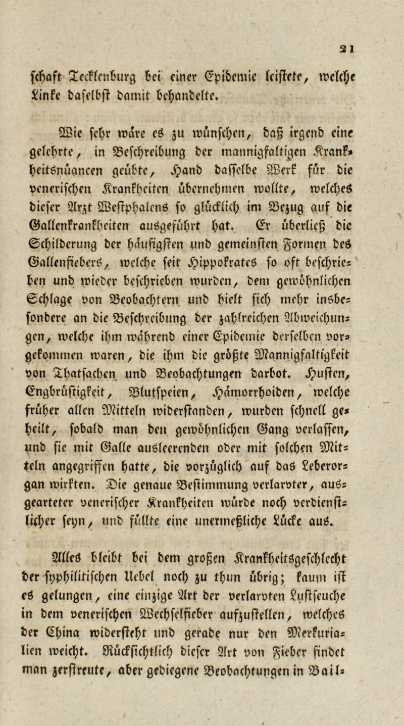 fcfjaft 2ecFlcnburg Bei einer Crpibemic leiffetr, welche Jinfc bafelbft bamit &$anbefte. Sßie fehr wäre eS $u wünfehen, baß irgenb eine gelehrte, in Betreibung ber mannigfaltigen ÄranF* heitSnüaneen geübte, jpanb baffclbe SSkrF für bie venerifchen ÄranFheiten übernehmen wollte, welches biefer 2Ir^t Sßeftp^alcnö fo glücflich im Bejug auf bie ©allenFranfbeiten auSgeführt hat. <£r überließ bic 0cl)ilberung ber hdufigjicn unb gemeinten gönnen beS ©allenfieberS, welche feit JbippoFrateS fo oft befcf)ries ben unb wieber betrieben mürben, bem gewöhnlichen Schlage von Beobachtern unb hielt ft mehr inSbe* fonbere an bie Betreibung ber jahlreichen 2lbmeichun* gen, welche ihm mdhrenb einer ©pibemie berfelben vor* geFommen waren, bie ihm bie größte SttannigfalfigFeit von Shatfacben unb Beobachtungen barbot. puffen, (EngbrüftigFeit, Blutfpeien, Jbdmorrhoiben, welche früher allen Mitteln wiberfianben, würben fchnell ge* heilt, fobalb man ben gewöhnlichen ©ang verlaffen, unb fte mit ©alle auSlecrenben ober mit folchen SJiit* teln angegriffen ^atte, bie vorzüglich auf baS Seberor* gan wirften. Die genaue Befümmung verlangter, auSs gearteter venerifcher ÄranFheiten würbe noch verbienffs lid;er fei;n, unb füllte eine unermeßliche £ücfe auS. -2llleS bleibt bei bem großen ÄranfbcitSgcfchlccbt ber fpphilitifchcn Hebel noch ju thun übrig; Faum ifl eS gelungen, eine einjige 2lrt ber verlarvten ?ufffeuche in bem venerifchen SBechfelficber aufjufMen, welches ber ßhina wiberffeht tmb gerabe nur ben SOierfuria* lien weicht. SKücffichtlt biefer 3frt von lieber finbet man jerflreute, aber gebiegene Beobachtungen in Bail*