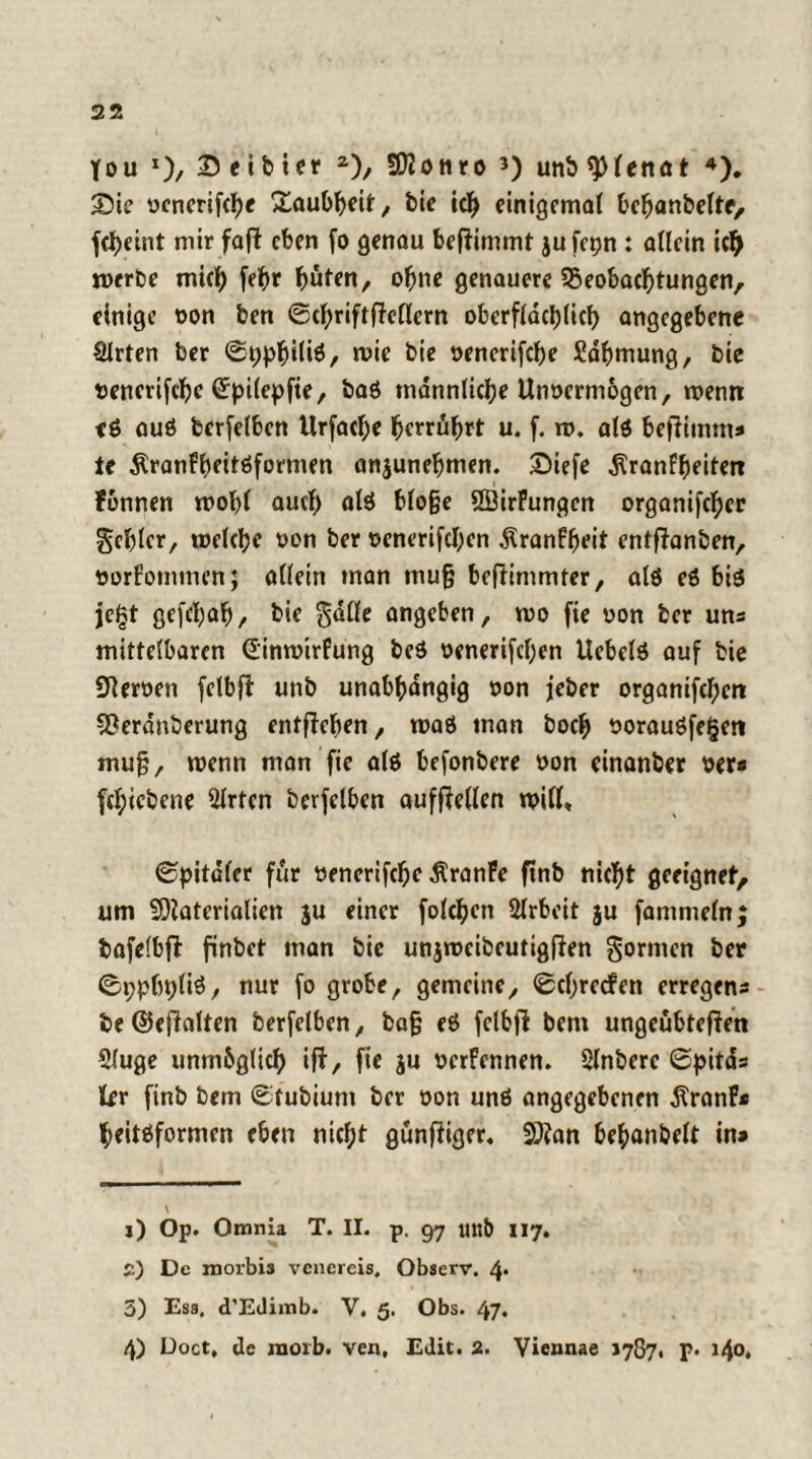 Sie vcnerifcbe Taubheit, bie ich einigemal bebanbeltc, febeint mir faft eben fo genau beftimmt jufepn : allein ich werbe mich febr buten, ohne genauere ^Beobachtungen, einige von ben ©cbriftftellern oberfldcl)licf> angegebene Slrten ber ©ppbiüä/ wie bie venerifebe Sdbmung, bie t>enerifcbc (Spilepfte, baß männliche Unvermögen, wenn eß auß berfelben Urfacbe bemühet u. f. w. alß beftimm» te Äranfbeitßformen anjunebmen. £)iefe ^ranfbeiten Fonnen wohl auch alß bloge QBirFungcn organifeber gebier, welche von ber venerifeben ÄranFbeit entftanben, vorFomtnen; allein man mug beflinimter, alß eß biß jcl?t gefebab, bie gdlle angeben, wo fie von ber uns mittelbaren €inwirFung beß venerischen Uebclß auf bie SKerven felbft unb unabhängig von jeber organifcf;en 9?erdnberung entgehen, waß man boeb voraußfegeti mug, wenn man fie alß befonbere von cinanber ver« fcl;icbene Slrten bcrfclben aufftellen will, ©pitaler für venerifebe ÄranFe finb nicht geeignet, um Materialien ju einer folcben Slrbeit ju fammeln; bafelbfi finbet man bie unjwcibeutigfJen gormen ber ©ppbpliß, nur fo grobe, gemeine, ©cbrccFen erregens be@effolten berfelben, bag eß fctbfl bem ungeübteren Sluge unmöglich ift, fie ju verFennen. Slnbere ©pitds kr finb bem ©fubiunt ber von unß angegebenen $ranF* beitßformen eben nicf;t günffiger. Man bebanbelt in» j) Op. Omnia T. II. p. 97 mtb 117. £) De morbis venereis. Observ. 4* 3) Ess, d’Edimb. V. 5. Obs. 47. 4) Doct, de raoib. ven, Edit. 2. Yiennae 1787. F- i4°»