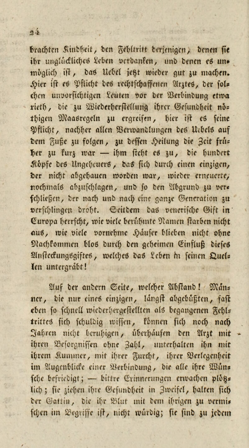 ai brachten dvinbheit, ben gtfbltritt berjenigen, benen fic ihr urigtucftichcö Sehen ucrbanFen, unb benen eö un* möglich ijT, baö Hebet je£t roicbcr gut $u machen. ^)ier ift eö Pflicht bcö vecl^tfc^affcner» Strjteö, ber )oU tl)cn uiworfichtigcn Leuten $or ber SSerbinbung etwa l’ietf), bie ju SBieberhcrftettung ihrer ©cfunbheit nö= teigen 9)Jaaörcgetn ju ergreifen, f>ter ift eö feine *Pftict;t, nachher alten 23erwanbtungcn beö Ucbclö auf bem gufje ju folgen, ju beffen Reifung bie ^cit frü= I>er ju Fuvj war — ibm freist eö ju, bie fmnbert Äbpfe bcö Ungcbcucrö, baö ftct> bureb einen einzigen, ber nicht abgebaucn worben war, wieber erneuerte, nochmatö ab$uf(t;lagen, unb fo ben Stbgrunb ju oer* fcl;lic§cn, ber nach unb nach eine gar.je ©eneratioti ju »erklingen brobt. ©citbeni baö ocncrifchc ©ift in (Europa berrfebt, wie oictc berühmte tarnen fiarben nic^t auö, wtc biete »ornebme Raufer Hieben nicht ohne Stacbfownien bloö büret; ben geheimen Einftufj biefcö 2lnficcfungögifteö, wdcl;eö baö Sehen hi feinen £uds len untergrabt! Stuf ber anbern ©eite, weteber Qtbflanb! Sfidtis ncr, bie nur eineö einjigen, Idngft abgebügten, faffc eben fo fct;nett wieberbergefteltten olö begangenen getjls tritteö fiel; fcbulbig wiffen, Fönncn fiel; noet; naet; Sab^cn niet;t bcrul;igcn, iiberf;dufen ben Slrjt mit * ihren SBeforgniffen ebne unterhalten it;n mit ihrem Kummer, mit ihrer furcht, ihrer Stertegcnbeit im Stugcnbticfe einer UJerbinbung, bie alte ihre 2Buns febe befriebigt; — bittre Erinnerungen erwachen plb§s liet;; fie jieben ihre ©efunbbeit in ^weifet, baltm ficb ber ©atlin, bie ihr S5tut mit bem ihrigen ju oermi* fcl;en im begriffe ifT, nict;t würbig; fie finb ju jebem