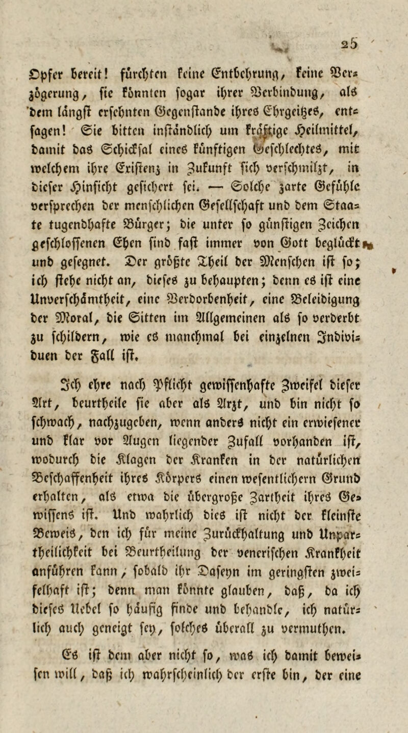 Cpfer Bereit! furchten feine ©ntbchrung, Feine 55er* jogcrung, fic Fonntcn fogar ihrer 5krbinbung, ald ‘Bern längft crfchntcn ©cgcnjtanbe t^rcö ©hrget^ed, ent* fagen! ©ie bitten inftdnblich uin Fr^kige Heilmittel/ bamit bad ©chicf fal cined Funftigen tä> cfcl; lech ted, mit meinem ihre ©riftenj in ^ufunft fiel) ocrfchmiljt, in biefer Hinficht gefiebert fei. — ©olchc 3arte ©cfühlc nerfprechen ber mcnfchlichen ©efellfchaft unb bem ©taa= te tugenbbafte S3urger; bie unter fo günftigen Reichen gcfchloffcncn SBen finb faft immer oon ©ott bcglücfti* unb gefegnet. £er grojjtc £fjfil Ber SOtcnfchcn ift fo; icb ftche nicht an, bicfcö $u behaupten; benn cd ift eine Unoerfchänithcit, eine 5$erborbenheit, eine SSeleibigung ber -Sftoral/ bie ©itten im 2Ulgemeinen old fo oerberbt ju fcbilbern, roie cd manchmal bei einzelnen Srnbioi* buen ber gall ift. 3cb cl;re tiocb Pflicht gcroiffenhaftc ^roeifcl biefer 5lrt, beurtbeile fic aber old 2lrjt, unb bin nicht fo fchmach, nachjugcben, menn anberd nicht ein ermiefener unb flar oor 2Iugcn liegenber Zufall »orhanben ift, rooburch bie flogen ber Äronfen in ber natürlichen 93cfchaffenheit ihred $6rpcrd einen mefentlichern ©runb erhalten, ald etwa bie übergroße Zartheit ihred ©e» roiffend ift. Unb wahrlich bied ift nicht ber fleinfte 23cnmd, ben ich für meine 3urucfh«ltung unb Unpar* theilichfeit bei 25eurtheilung ber oencrifchen Äranfheit onfuhren fann, fobalb ibr £afepn im geringften jwei* felbaft ift; benn man Fonntc glauben, ba§, ba ich biefcd Hebel fo häufig finbe unb tebanblc, ich natür* lieh aucl; geneigt fcp, folched überall ju oermuthen. ©d ift bem aber nid)t fo, mad ich bamit Beroei* fcnwill, bafj ich wahrfchcinlicl) ber erfte Bin, ber eine