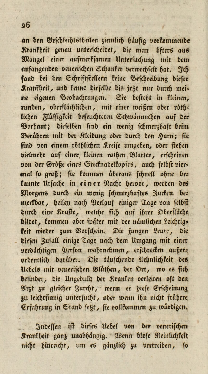 on ben ©efc^fcc^töt^ciifn jiemlich häufig »orfomtnenbe JlranFheit genau unterfcljcibet, feie matt bfrerö auö Sttangel einer aufmcrFfanien Unterfucfjung mit bem onfangenben »enerifchen ©chanFcr »erwcchfelt hat. 3cfj fanb bet ben ©chriftffeflem Feine Betreibung biefer ÄranFheit, unb Fenne bicfelbe biö jegt nur burch mei= tte eigenen Beobachtungen, ©ic befielt in Fleinen, runben, oberflächlichen, mit einer meinen ober rotfj= liehen glüfftgFeit befeuchteten ©cbwdmmchen auf ber Borbaut; biefetben ftnb ein wenig fcbmerjhoft beim Berühren mit ber Reibung ober burch ben Jjarn; fte ftnb »on einem rbthlichen Greife umgeben, ober flehen vielmehr auf einer, Fleinen rothen Blatter, erfcheinen »on ber ©rbfje eines ©tecFnabelFopfeö, auch felbfl »iers «tat fo groß; fie Fommcn überaus fchnell ohne be« fannte Urfache in einer Bacbt ber»or, roerben bcS SftorgenS burch ein wenig fchmerjbafteS 3ucfen be= m.erFbar, heilen nach Verlauf einiger Sage »on felbfl burch eine Prüfte, welche fich auf ihrer Sberfldcbe bilbet, Fomnien aber fpdtcr mit ber nämlichen Scichtig* feit wieber jum Borfchein. Sie jungen $!cutc, bic biefen Zufall einige Sage nach bem Umgang mit einer »erbdchtigen 9)erfon wahrnehmen, erfchrecfen aufjers »rbentlich barüber. Sie tdufchenbe SlehnlichFeit beS Hebels mit »enerifchen Blütben, ber £>rt, wo eS fich befinbet, bic Ungebulb ber ÄranFen oerleiten oft ben Slrjt $u gleicher ^urcl;t, wenn er J>iefe ©rfcheinung ju (eichtftnnig unterfucht, ober wenn ihn nicht frühere Erfahrung in ©tanb fegt, fte »ollFommen $u würbigen* Snbeffen tfl biefeS Uebel »on ber »enerifchen ÄranFheit gattj unabhängig. SBertn blofe Steinlichfcit nicht h^reicht, unt es gdnjlich $u »ertreiben, fo