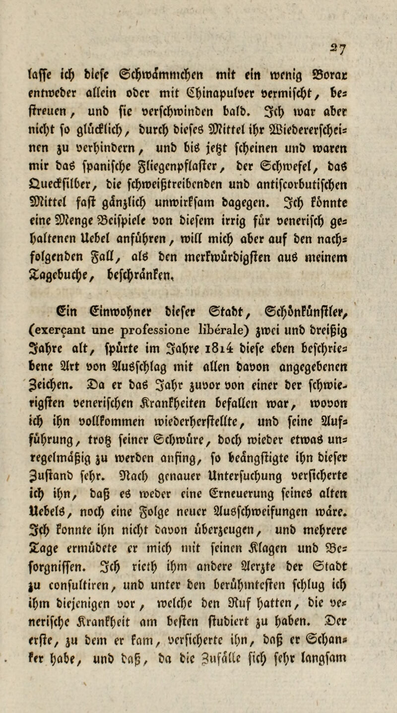 laffe icb blefe Scbmdmmcgen mit ein menig Sorar entmcber allein ober mit Gginapuloer oermifegt, bes ftreuen, unb fie oerfegminben ba(b. 3<b mar aber nicl;t fo glücflicg, bureg biefeö Mittel ibr SBiebererfcgeis nen ju oerginbern, unb btö jegt fegeinen unb marm mir ba$ fpanifege gfiegenpflafler, ber Scgmefel, ba$ £ue<ffüber, bie fegmeißtreibenben unb antifcorbutifcgen Spittel foffc gdnjlicg unmirFfam bagegen. Stg Fonnte eine Stenge 23cifpiefe oon biefem irrig für oenerifeg ges galtenen Uebel anfubren, mit! mieb aber auf ben nach* folgenben §all, ate ben merFmürbigfFen auö meinem Hagebuche, befebrdnFen, Gin Ginwogner tiefer Stabt, ScgbnfünfHer, (exercant une professione liberale) $mei unb breißig Sabre alt, fpürte im Sabre i8i4 biefe eben befegries bene 2lrt oon Sluöfcglag mit allen baoon angegebenen Reichen. Sa er baö Sagt juoor oon einer ber fegmie- rigfien oenerifeben ÄranFgeiten befallen mar, mooon icb ibn oollFommen mieberberftellte, unb feine 21ufs fübrung, trog feiner Scgmüre, boeb mieber etmaö uns regelmäßig ju merben anfing, fo beangfligtc ibn tiefer ^ujianb febr. Blacg genauer Unterfucgung oerficberte icb ibn, baß eö toeber eine (Erneuerung fcincö alten Uebete, noch eine Solge neuer 2luöfcgmeifungen mdre. Scg Fonnte ign niegt baoon überjeugen, unb mehrere Sage erniubete er mich mit feinen Klagen unb 23es forgniffen. Scg rictg igm anbere Slcrjte ber Stabt ju confultiren, unb unter ben berügintcflen fcFjtug icb igm biejenigen oor, melcbc ben 3fluf batten, bie oe* nerifebe ÄranFgeit am beflen flubiert ju gaben. Ser erfle, ju bem er fam, oerficberte ign, baß er Scgan« fer gäbe, unb baß, ba bie Bufallc fieg fegr langfam