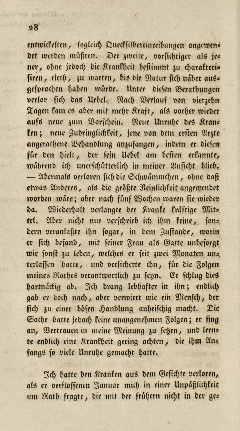 entwicFcltcn, feglcieh SiueeFfilbereinrcibungen ön^rtucn* bet werben mußten. .Der jmeitc, oorfichtigcr alß je* ner, ohne jcbpcl; bic ÄranPheit beftiinmt $u d)araFteri* firen, rieth, ju warten, big bic Dtatur ftd) naher auß* gcfprochcn T;abcn würbe. Unter tiefen SSerathungen ocrlor ficf> baß Uebcl. fftach Verlauf oon oierjeljn Sagen Fam cß aber mit mehr $raft, alß oorher wieber aufß neue jurn 93orfd;cin. Sftcue Unruhe beß $ran* Fen; neue ^ubringlicbFcit, lene non bem erften Slrjte ongeratbene -öehanblung an^ufangen, inbem er biefer* für ben hielt, ber fein Uebel am heften erFannte, wdhrenb ich unerfchutterlieh in meiner 2(nfid;t blieb. — 21berma(ß verloren fiel) bic (Schwämmchen, ohne bajj etwaß Slnbcreß, alß bic größte 9Jeinlicl)Feit angewenbet worben wäre; aber nach fünf Sffiochen waren fic wieber ba. Sßieberholt oerlangte ber ÄranFc Fraftige 9)iits tel. 31ber nicht nur oerfchricb ich ihm. Feine, fons bem oeranlaßte ihn fogar, in bem ^uftanbe, worin er fich befanb, mit feiner $rau alß Satte unbeforgt wie fonft ju leben, welcheß er feit jwei SPionaten uns. terlaffen hatte, mtb ocrfichcrte ihn, für bie golgett meineß 3iatbeß ocrantwortlid) $u feyr». (Tr fd;lug bieß hartndefig ab. 3fth brang lebhafter in ihn; enblich gab er boch nach, aber oerwirrt wie eih SÖienfth, ber fleh iu einer bofen dpanblung anheifchig macht. 25ic 0ache hatte jcboch Feine unangenehmen folgen; er fing an, SSertrauen in meine SÖleinung ju fc§cn, unb lern* te enblich eine ÄranFhett gering achten, bic ihnt 2ln= fangß fo biete Unruhe gemacht h«tte. 3ch hatte ben ÄranFen auß bem Sefichte oerlorcn, alß er oerfloffenen Sanuar mich in einer Unpdßlid;Fcit um aftattj fragte, bie mit ber frühem nicht in ber gc*