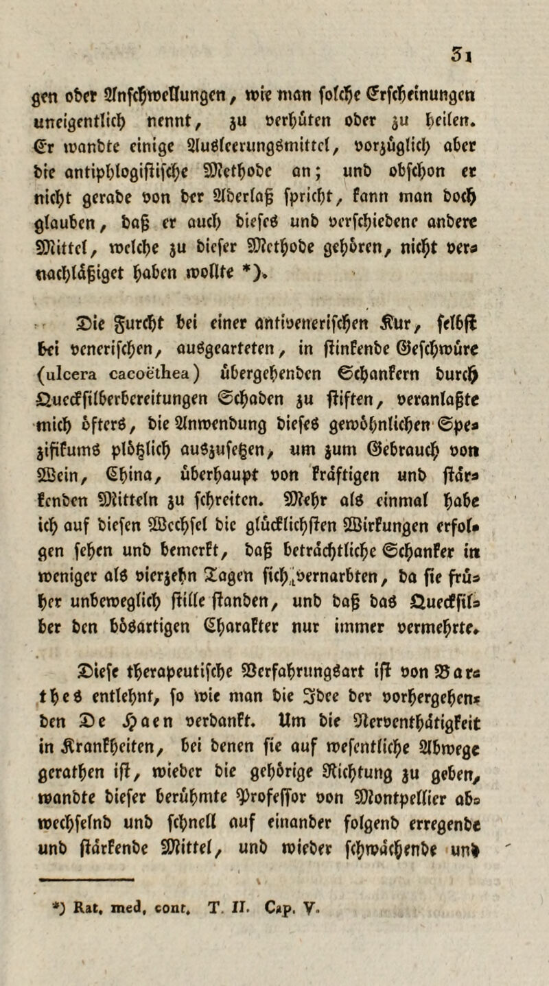 gen ober 2lnfcfjroeUungen, wie man folclje CFrfebeinungen uneigentlich nennt, ju oerhüten ober $u kilen. <£r wanbte einige SluSlemmgömittel, oorjüglicl; aber bie antiphlogiftifth* Metljobc an; unb obfehon er nic^t gerabe non ber 2lberlafj fpricht, fann inan hoch glauben, bajj er auch biefeö unb oerfchiebene anbere Mittel, welche ju biefer Methobe gehören, nicht oers ttachldjjiget höben wollte *). 2)ie gurtht bei einer antioenerifchen $ur, felbfl bei oenerifchen, auSgearteten, in flinFenbe ©efchwüre (ulcera cacoethea) übergebenben ©chanFern burefr Öuccffilberbereitungen ©chaben ju giften, oeranlagte wich öfters, bie Slnwenbung biefeS gewöhnlichen ©pe* jififumS plötzlich ausjufegen, um jum (Gebrauch non Mein, Ghina, überhaupt non Fraftigen unb ftdrs fenben Mitteln ju fehretten. Mehr als einmal habe ich auf biefen Mcchfcl bic glücflichften MirFungen erfol# gen fehen unb bemerFt, ba§ beträchtliche ©chanFer itt weniger als »ierjehn Sagen fich.^ernarbten, ba fie früs her unbeweglich fülle ftanben, unb baf baS Öuecffil» ber ben bösartigen (üharaFter nur immer oermehrte» SDiefe therapeutifche 93crfahrungSart ifl oonS5ar<s theS entlehnt, fo wie man bie 3bee ber oorhergehen* ben £)e dpaen oerbanFt. Um bie 5leroenthdtigFeit in ÄranFheiten, bei benen fie auf wefentliche Slbwege gerathen ift, wieber bie gehörige Dichtung ju geben, wanbte biefer berühmte ^rofeffbr oon Montpellier aba wechfelnb unb fchncll auf eittanber folgenb erregenbe unb fldrFenbe Mittel, unb wieber fehwdehenbe unb *) Rat, med, conr, T. II. Cap. V.