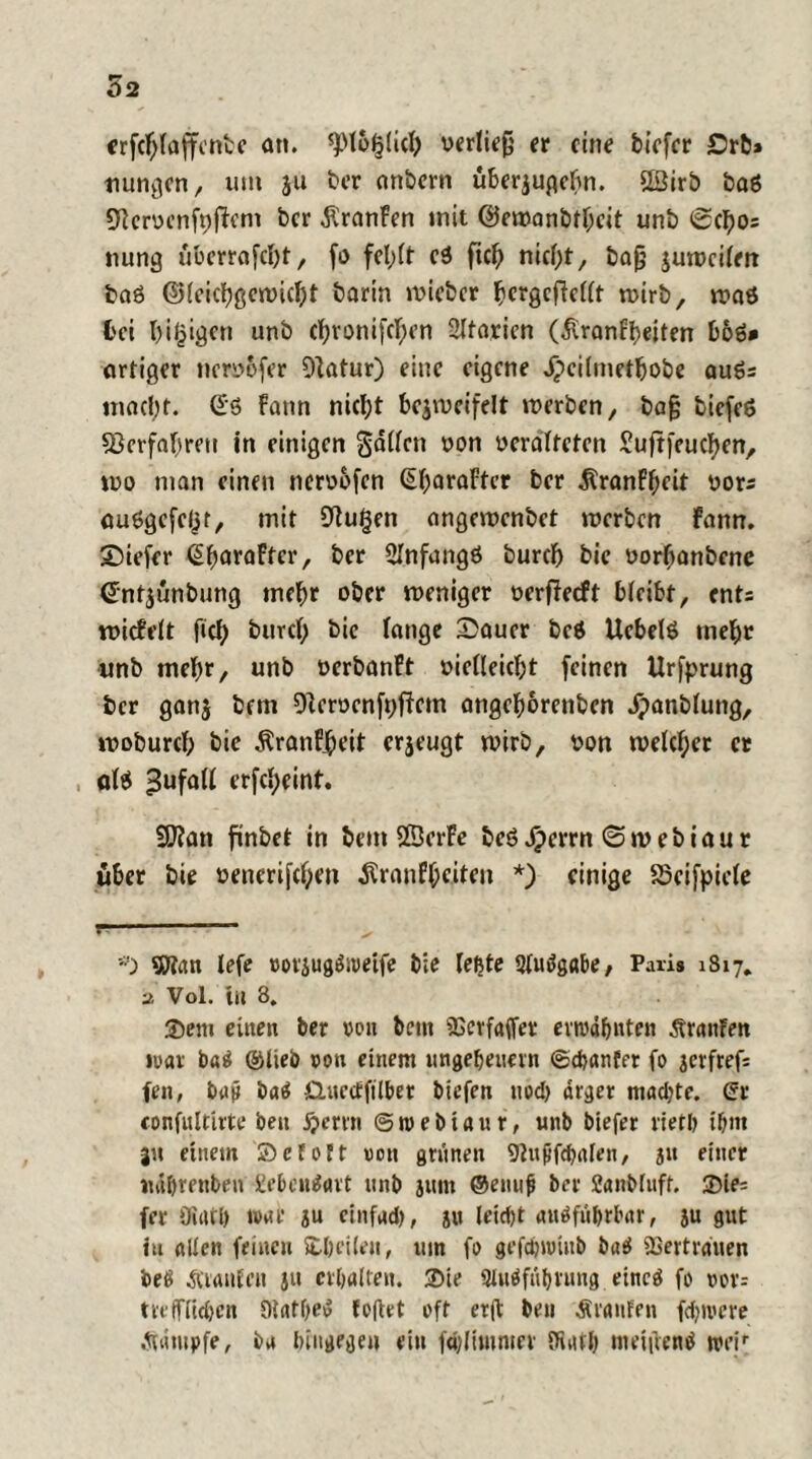 erfchlaffcnte an. spt&f5(icl) rerfieg er eine biefev £>rb% nungen, um ju ber anbern uberjugebn. 2öirb baö Cftcrrcnfrfbcm ber Äranfen mit ©ewanbtheit unb 0cl)O5 nung überrafcht, fo fehlt ei fiel) nicht, bag zuweilen baS ©leichgewicht barin wieber hergcfWlt wirb, »ras bei hitzigen unb chronifchen SItarien (£ranff)eifen boö* artiger nerrbfer 9]atur) eine eigene jpeilmetbobe auSs inad;t. Ss bann nicht bezweifelt »rerben, bag biefeS sßerfabrett in einigen gallcn ron rcrafteten Suftfeuchen, wo man einen nerrbfen (EbaraFter ber Äranfhcit rors auSgcfeljr, mit SPugen ange»renbet »rerben bann. 39iefer ßbaraFfcr, ber SInfangS burch bie rorhanbene entjünbung inehr ober weniger rerfbeeft bleibt, ent: widflt (ich burd; bie fange £auer beS UebefS mehr unb mehr, unb rerbanPt riefleicht feinen Urfprung ber ganz 9ferrenft)fFcm angehorenben Jpanblung, woburcf; bie Äranf.heit erzeugt wirb, ron welcher er als ^ufaff erfcf;eint. 9ftan finbet in bem SßerFe beS Jperrn @»r ebiaur über bie renerifchm ^ranf^cttni *) einige Söeifpiefe r #) ©tan lefe »ovjugSweife bie feste Sfuflgabe, Paris 1817, a Vol. iu 8. ©em einen ber ron beut iGerfaffer ermahnten Oranten war b«S ©lieb von einem Ungeheuern ©ebanfer fo jerfrefs fen, baji baS Quecffilher biefen noch arger machte. Qt confultirte ben £emi @ m e b i a u r, unb biefer rieth ihm 311 einem ©etoft von grünen Sftufjphalen, 31t einer »uihrenben geheuert unb jum ©emifi ber Sanbluff. ©ie= fer Oiath mar zu cinfad), ju leicht ausführbar, ju gut iu allen feinen ©heilen, um fo gefdjmiitb baS ÜSertrauen beS Alanten jit erhalten, ©ie SluSfnhvung eines fo vov= trefflichen DtatheS topet oft erp beu Araufen fernere Ääutpfe, ba hingegen ein fdpimnter (Rath meipenS weir